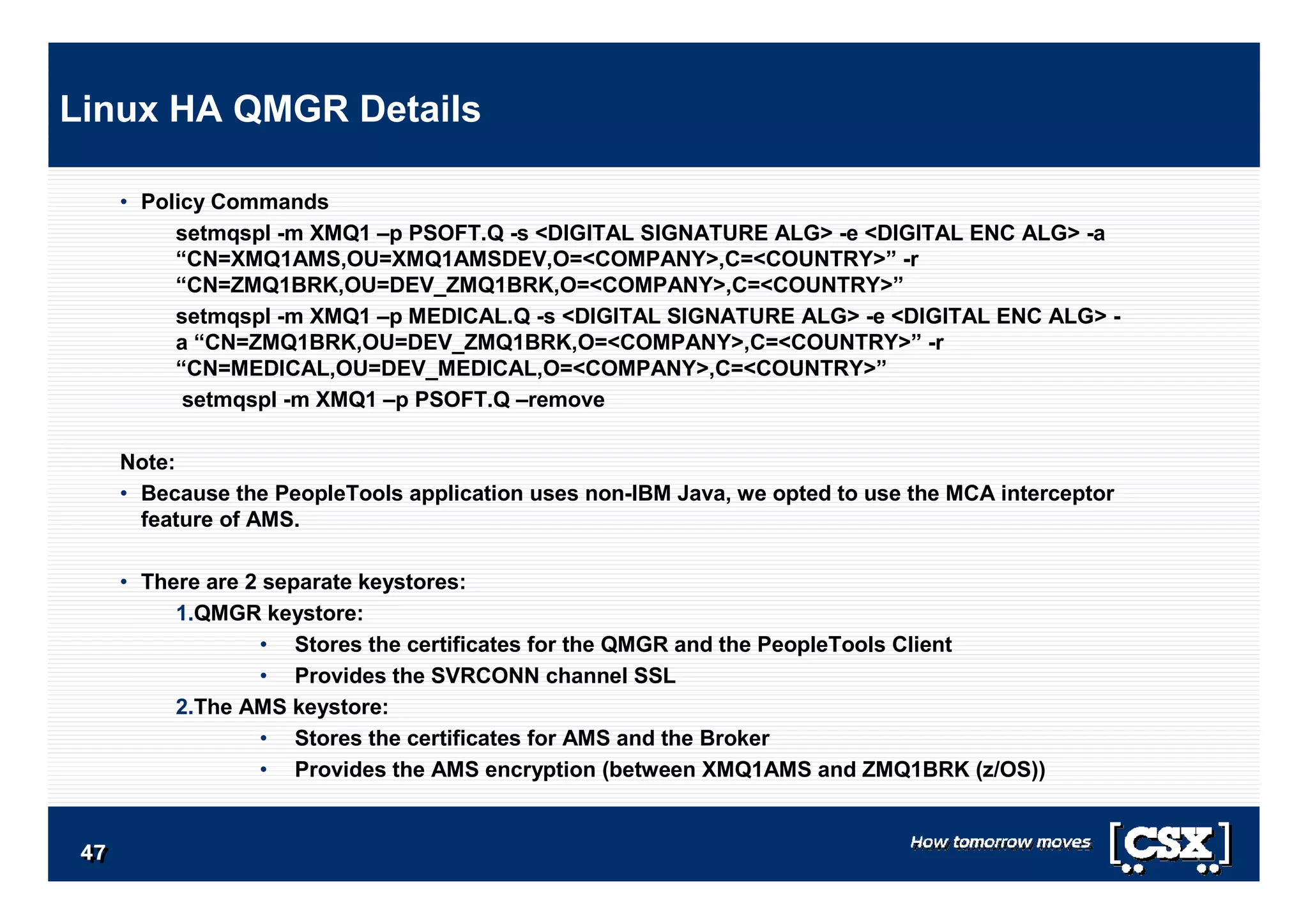4747474747474747
• Policy Commands
setmqspl -m XMQ1 –p PSOFT.Q -s <DIGITAL SIGNATURE ALG> -e <DIGITAL ENC ALG> -a
“CN=XMQ1AMS,OU=XMQ1AMSDEV,O=<COMPANY>,C=<COUNTRY>” -r
“CN=ZMQ1BRK,OU=DEV_ZMQ1BRK,O=<COMPANY>,C=<COUNTRY>”
setmqspl -m XMQ1 –p MEDICAL.Q -s <DIGITAL SIGNATURE ALG> -e <DIGITAL ENC ALG> -
a “CN=ZMQ1BRK,OU=DEV_ZMQ1BRK,O=<COMPANY>,C=<COUNTRY>” -r
“CN=MEDICAL,OU=DEV_MEDICAL,O=<COMPANY>,C=<COUNTRY>”
setmqspl -m XMQ1 –p PSOFT.Q –remove
Note:
• Because the PeopleTools application uses non-IBM Java, we opted to use the MCA interceptor
feature of AMS.
• There are 2 separate keystores:
1.QMGR keystore:
• Stores the certificates for the QMGR and the PeopleTools Client
• Provides the SVRCONN channel SSL
2.The AMS keystore:
• Stores the certificates for AMS and the Broker
• Provides the AMS encryption (between XMQ1AMS and ZMQ1BRK (z/OS))
Linux HA QMGR Details
 