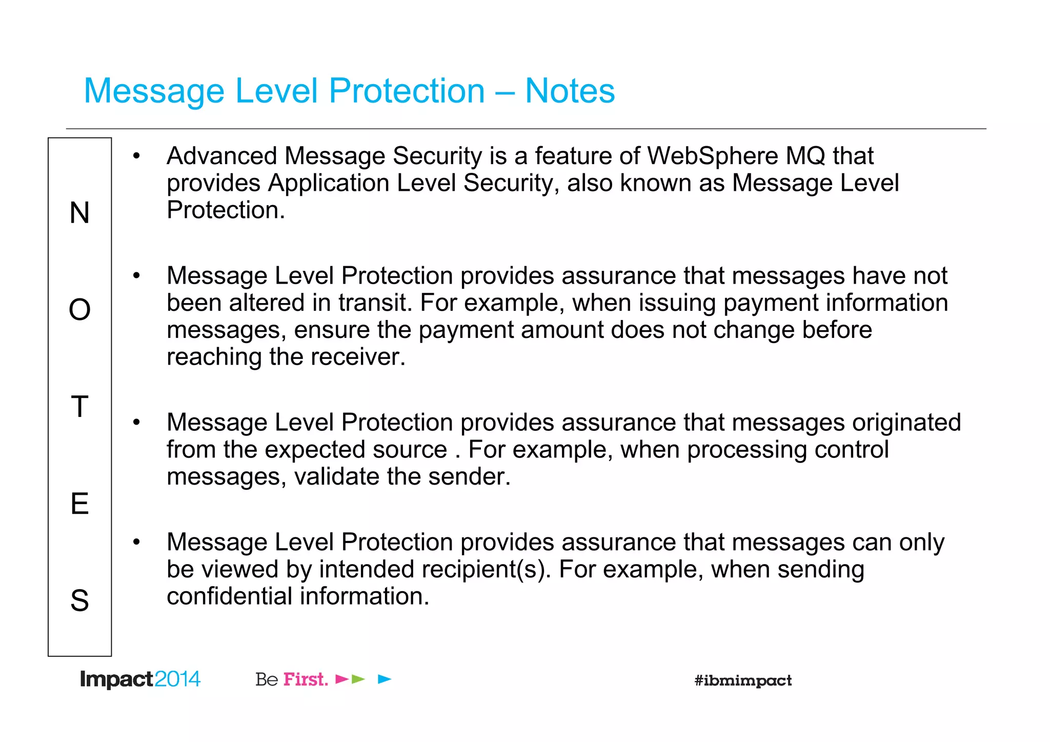 N
O
T
E
S
Message Level Protection – Notes
• Advanced Message Security is a feature of WebSphere MQ that
provides Application Level Security, also known as Message Level
Protection.
• Message Level Protection provides assurance that messages have not
been altered in transit. For example, when issuing payment information
messages, ensure the payment amount does not change before
reaching the receiver.
• Message Level Protection provides assurance that messages originated
from the expected source . For example, when processing control
messages, validate the sender.
• Message Level Protection provides assurance that messages can only
be viewed by intended recipient(s). For example, when sending
confidential information.
 