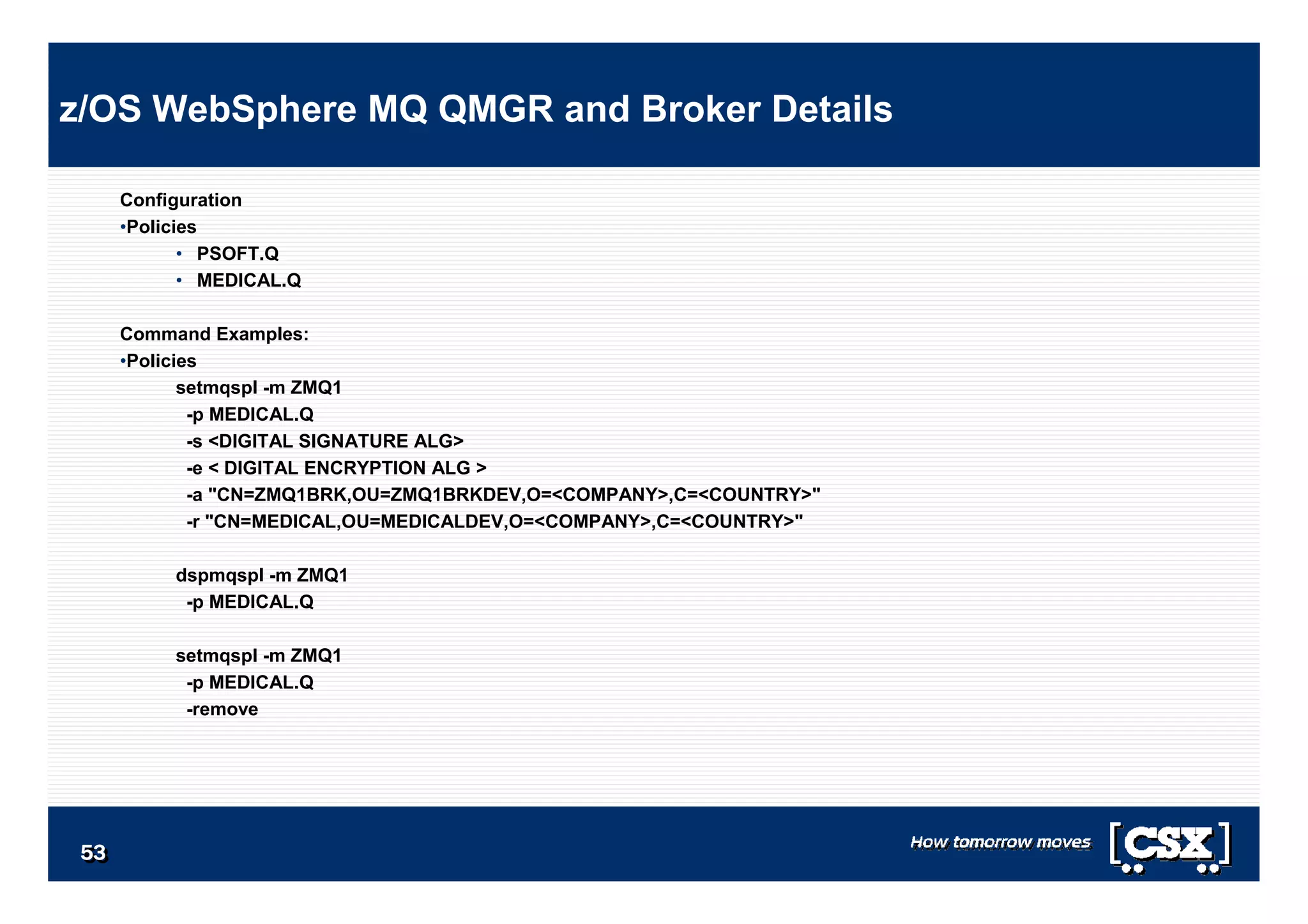 5353535353535353
Configuration
•Policies
• PSOFT.Q
• MEDICAL.Q
Command Examples:
•Policies
setmqspl -m ZMQ1
-p MEDICAL.Q
-s <DIGITAL SIGNATURE ALG>
-e < DIGITAL ENCRYPTION ALG >
-a "CN=ZMQ1BRK,OU=ZMQ1BRKDEV,O=<COMPANY>,C=<COUNTRY>"
-r "CN=MEDICAL,OU=MEDICALDEV,O=<COMPANY>,C=<COUNTRY>"
dspmqspl -m ZMQ1
-p MEDICAL.Q
setmqspl -m ZMQ1
-p MEDICAL.Q
-remove
z/OS WebSphere MQ QMGR and Broker Details
 