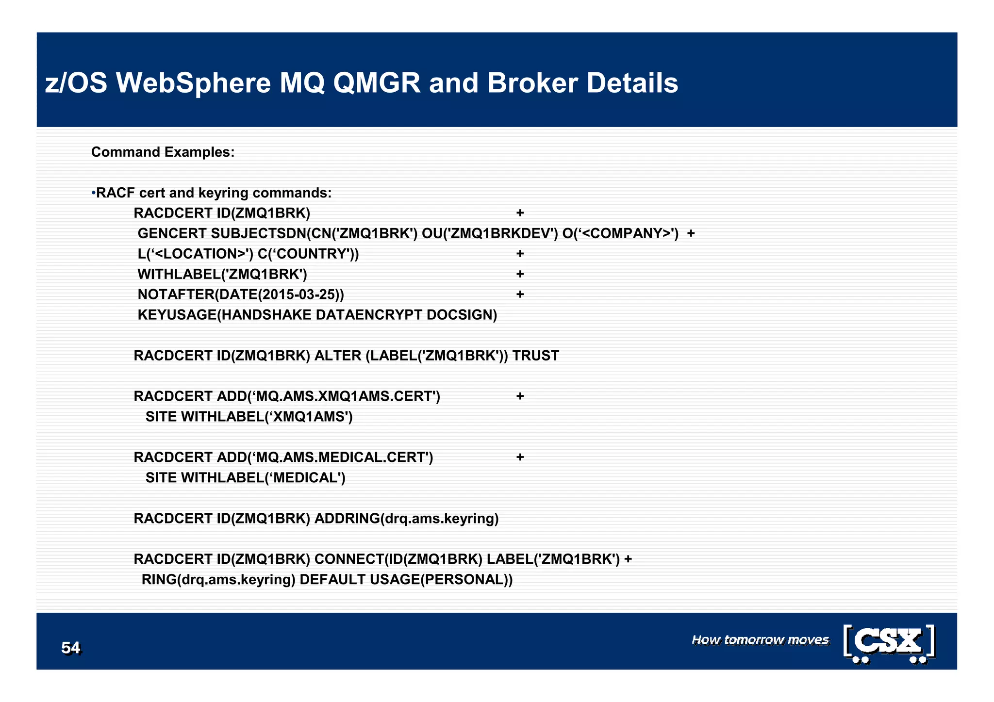 5454545454545454
Command Examples:
•RACF cert and keyring commands:
RACDCERT ID(ZMQ1BRK) +
GENCERT SUBJECTSDN(CN('ZMQ1BRK') OU('ZMQ1BRKDEV') O(‘<COMPANY>') +
L(‘<LOCATION>') C(‘COUNTRY')) +
WITHLABEL('ZMQ1BRK') +
NOTAFTER(DATE(2015-03-25)) +
KEYUSAGE(HANDSHAKE DATAENCRYPT DOCSIGN)
RACDCERT ID(ZMQ1BRK) ALTER (LABEL('ZMQ1BRK')) TRUST
RACDCERT ADD(‘MQ.AMS.XMQ1AMS.CERT') +
SITE WITHLABEL(‘XMQ1AMS')
RACDCERT ADD(‘MQ.AMS.MEDICAL.CERT') +
SITE WITHLABEL(‘MEDICAL')
RACDCERT ID(ZMQ1BRK) ADDRING(drq.ams.keyring)
RACDCERT ID(ZMQ1BRK) CONNECT(ID(ZMQ1BRK) LABEL('ZMQ1BRK') +
RING(drq.ams.keyring) DEFAULT USAGE(PERSONAL))
z/OS WebSphere MQ QMGR and Broker Details
 