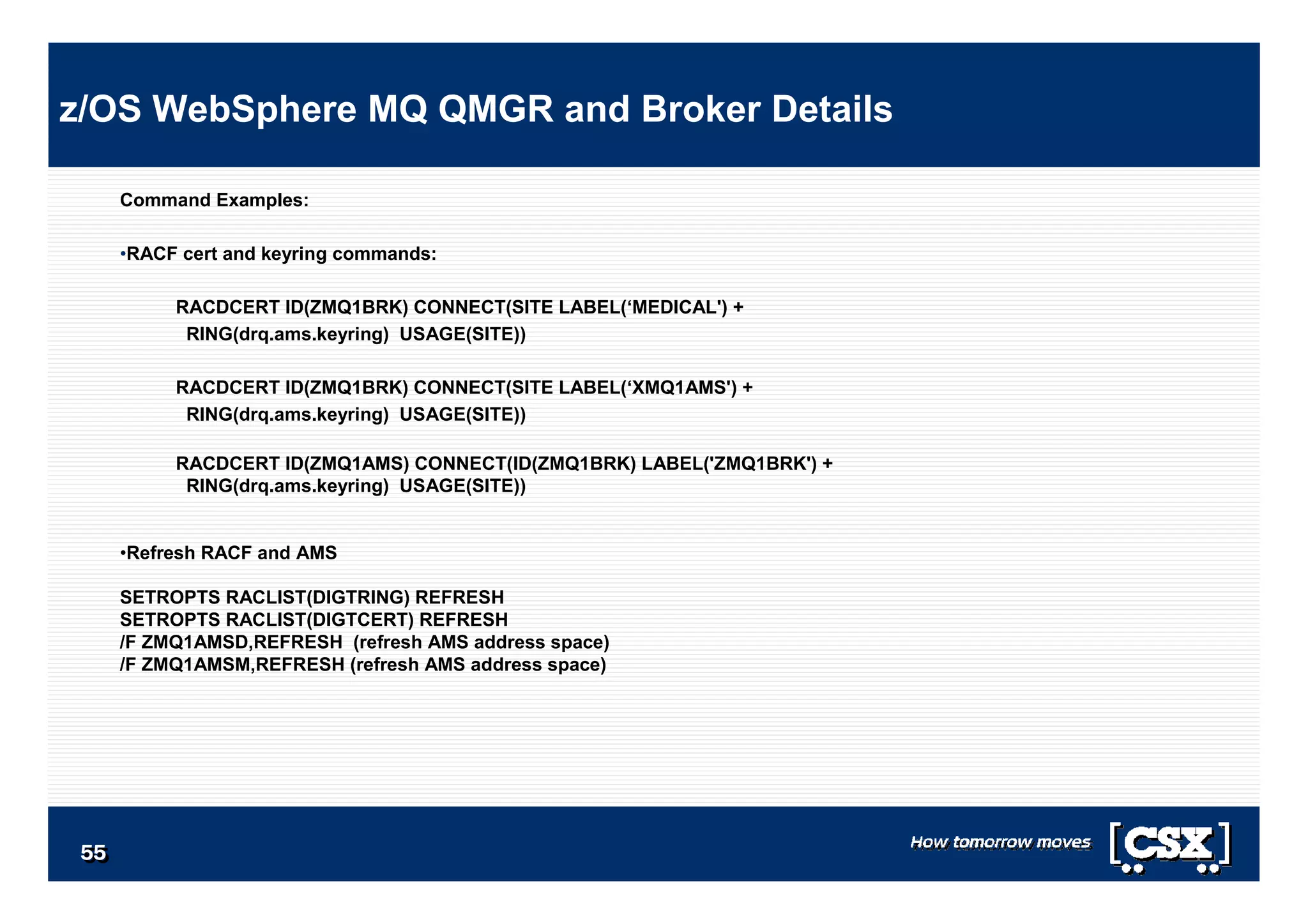 5555555555555555
Command Examples:
•RACF cert and keyring commands:
RACDCERT ID(ZMQ1BRK) CONNECT(SITE LABEL(‘MEDICAL') +
RING(drq.ams.keyring) USAGE(SITE))
RACDCERT ID(ZMQ1BRK) CONNECT(SITE LABEL(‘XMQ1AMS') +
RING(drq.ams.keyring) USAGE(SITE))
RACDCERT ID(ZMQ1AMS) CONNECT(ID(ZMQ1BRK) LABEL('ZMQ1BRK') +
RING(drq.ams.keyring) USAGE(SITE))
•Refresh RACF and AMS
SETROPTS RACLIST(DIGTRING) REFRESH
SETROPTS RACLIST(DIGTCERT) REFRESH
/F ZMQ1AMSD,REFRESH (refresh AMS address space)
/F ZMQ1AMSM,REFRESH (refresh AMS address space)
z/OS WebSphere MQ QMGR and Broker Details
 