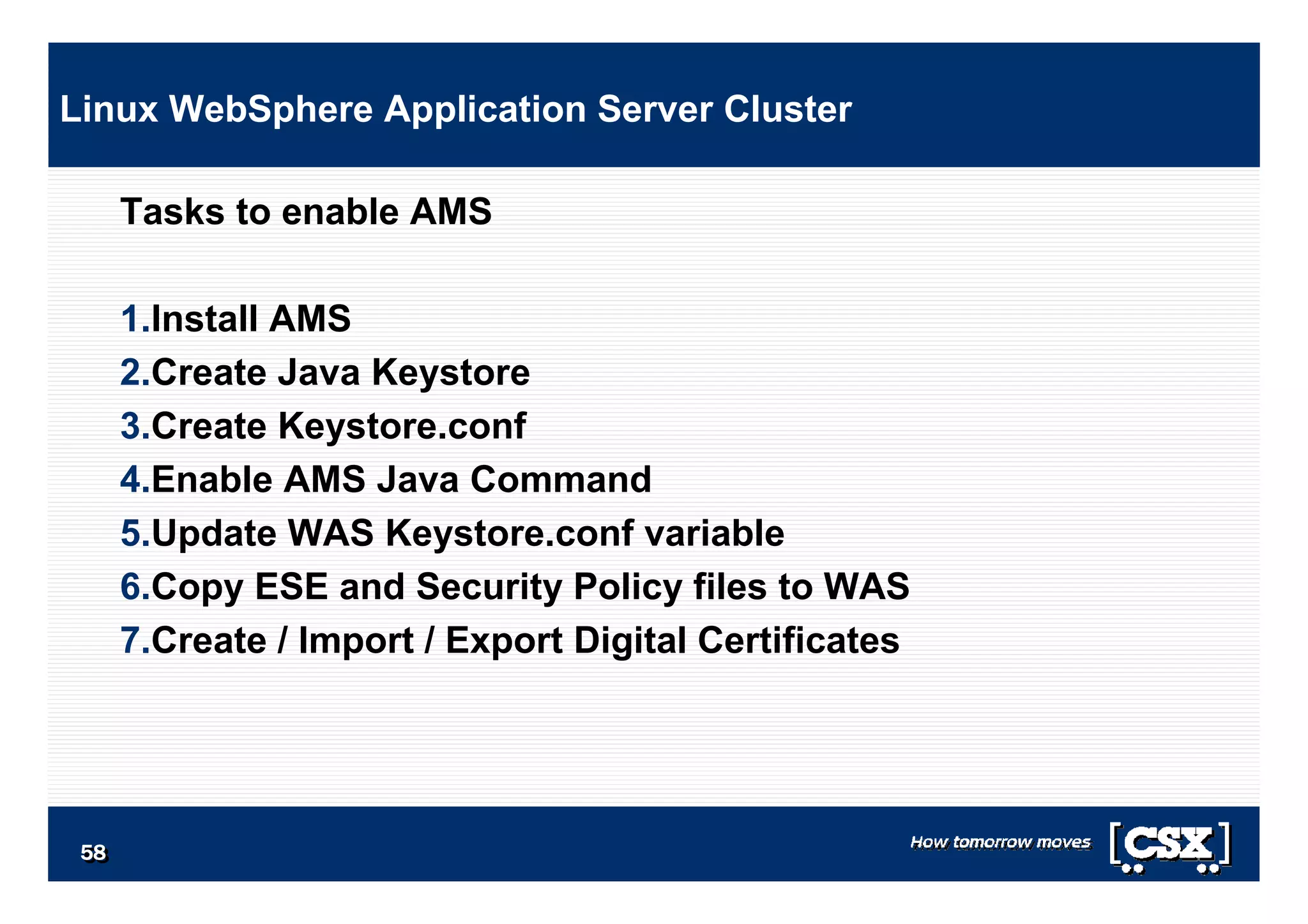 5858585858585858
Tasks to enable AMS
1.Install AMS
2.Create Java Keystore
3.Create Keystore.conf
4.Enable AMS Java Command
5.Update WAS Keystore.conf variable
6.Copy ESE and Security Policy files to WAS
7.Create / Import / Export Digital Certificates
Linux WebSphere Application Server Cluster
 