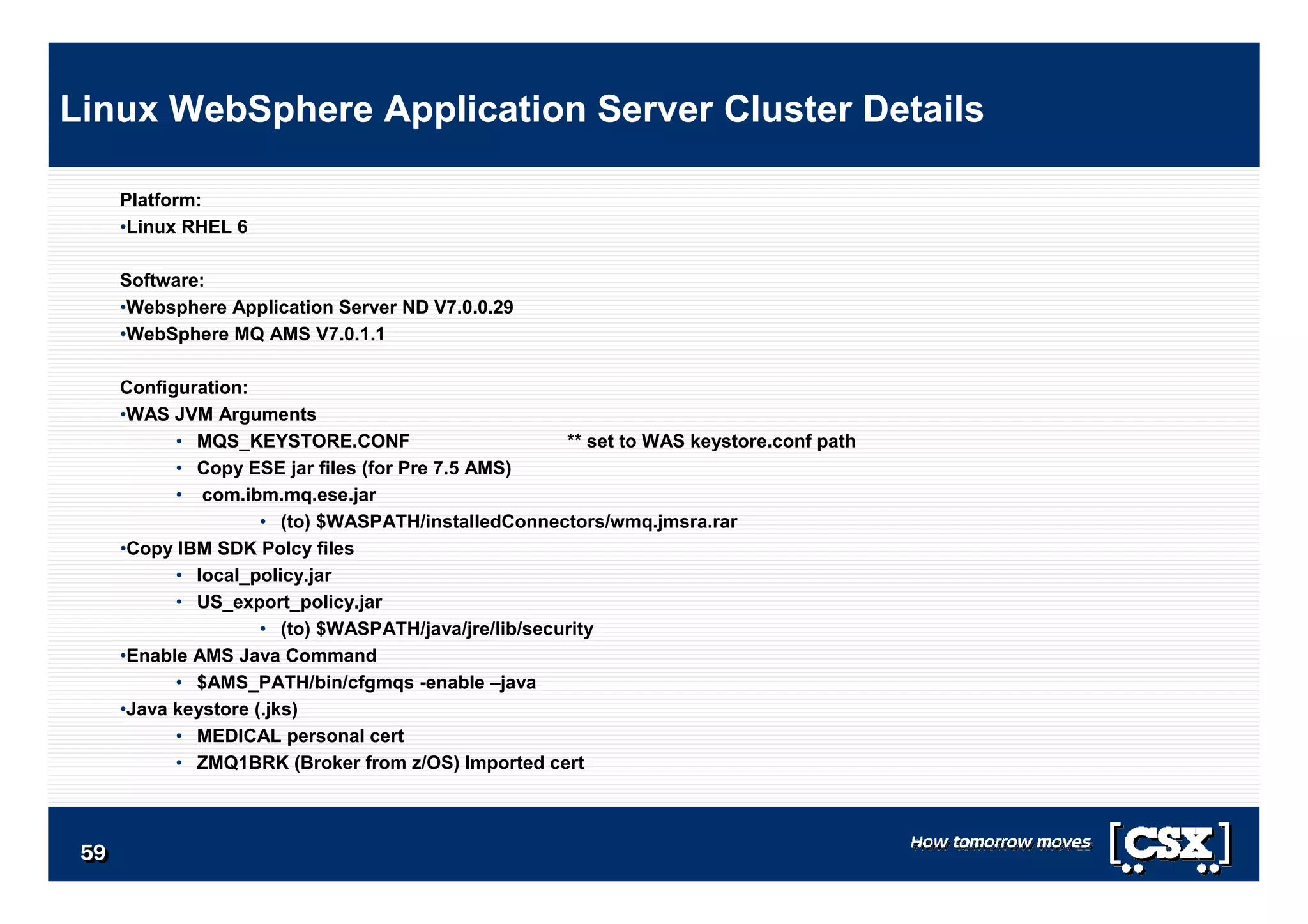 5959595959595959
Platform:
•Linux RHEL 6
Software:
•Websphere Application Server ND V7.0.0.29
•WebSphere MQ AMS V7.0.1.1
Configuration:
•WAS JVM Arguments
• MQS_KEYSTORE.CONF ** set to WAS keystore.conf path
• Copy ESE jar files (for Pre 7.5 AMS)
• com.ibm.mq.ese.jar
• (to) $WASPATH/installedConnectors/wmq.jmsra.rar
•Copy IBM SDK Polcy files
• local_policy.jar
• US_export_policy.jar
• (to) $WASPATH/java/jre/lib/security
•Enable AMS Java Command
• $AMS_PATH/bin/cfgmqs -enable –java
•Java keystore (.jks)
• MEDICAL personal cert
• ZMQ1BRK (Broker from z/OS) Imported cert
Linux WebSphere Application Server Cluster Details
 
