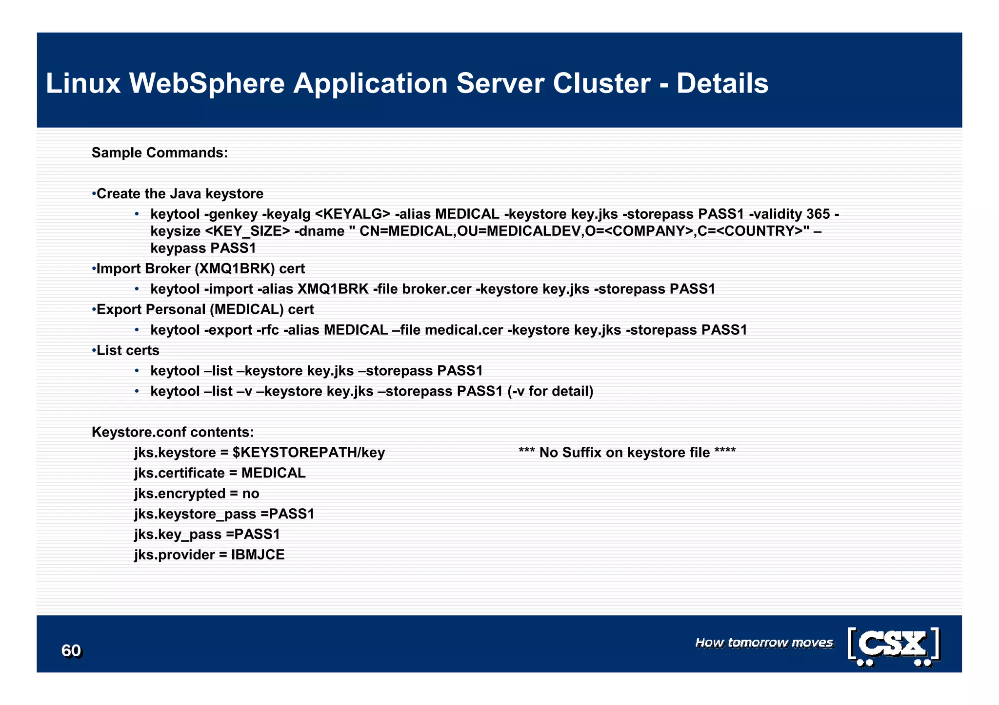6060606060606060
Sample Commands:
•Create the Java keystore
• keytool -genkey -keyalg <KEYALG> -alias MEDICAL -keystore key.jks -storepass PASS1 -validity 365 -
keysize <KEY_SIZE> -dname " CN=MEDICAL,OU=MEDICALDEV,O=<COMPANY>,C=<COUNTRY>" –
keypass PASS1
•Import Broker (XMQ1BRK) cert
• keytool -import -alias XMQ1BRK -file broker.cer -keystore key.jks -storepass PASS1
•Export Personal (MEDICAL) cert
• keytool -export -rfc -alias MEDICAL –file medical.cer -keystore key.jks -storepass PASS1
•List certs
• keytool –list –keystore key.jks –storepass PASS1
• keytool –list –v –keystore key.jks –storepass PASS1 (-v for detail)
Keystore.conf contents:
jks.keystore = $KEYSTOREPATH/key *** No Suffix on keystore file ****
jks.certificate = MEDICAL
jks.encrypted = no
jks.keystore_pass =PASS1
jks.key_pass =PASS1
jks.provider = IBMJCE
Linux WebSphere Application Server Cluster - Details
 