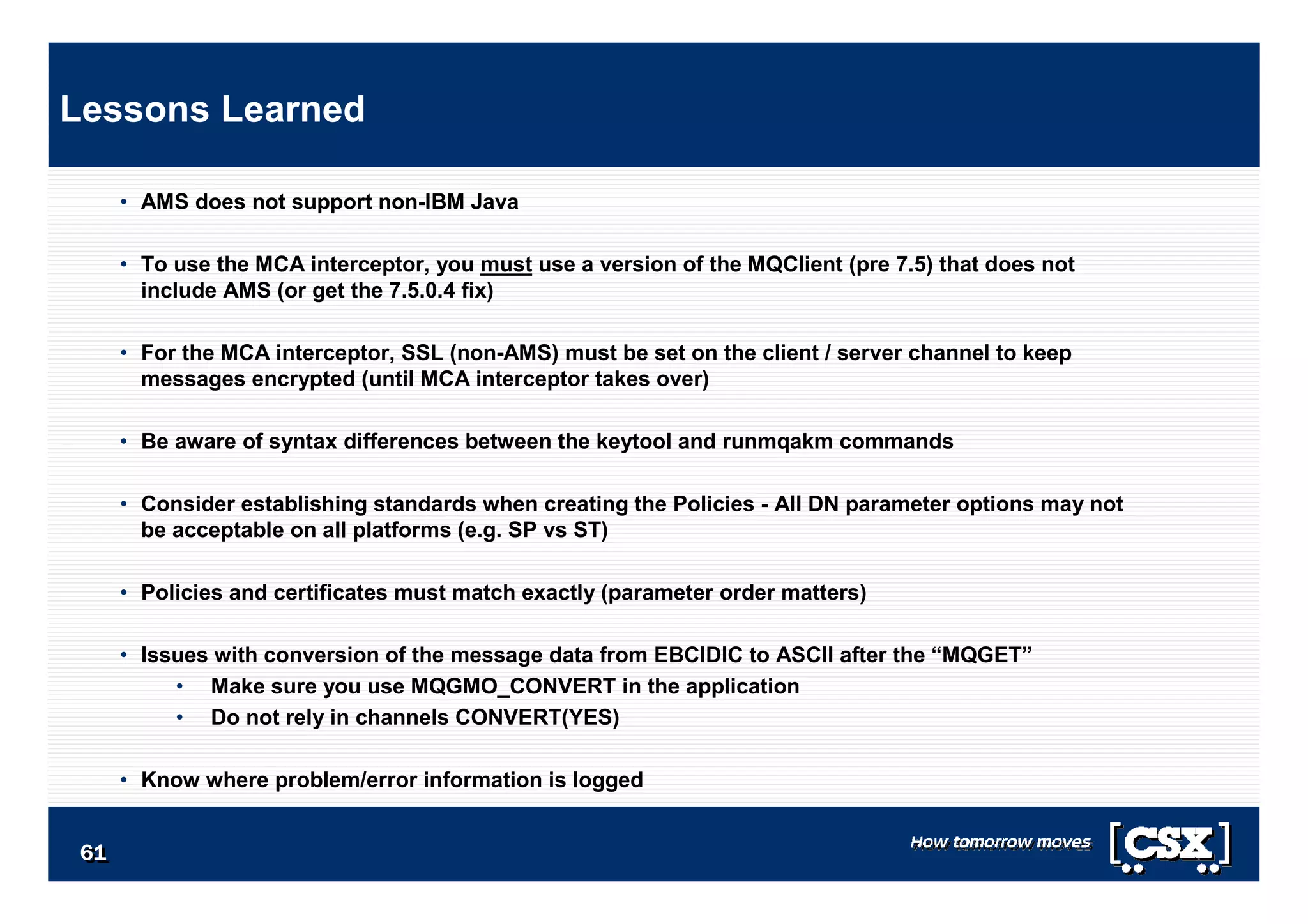 6161616161616161
• AMS does not support non-IBM Java
• To use the MCA interceptor, you must use a version of the MQClient (pre 7.5) that does not
include AMS (or get the 7.5.0.4 fix)
• For the MCA interceptor, SSL (non-AMS) must be set on the client / server channel to keep
messages encrypted (until MCA interceptor takes over)
• Be aware of syntax differences between the keytool and runmqakm commands
• Consider establishing standards when creating the Policies - All DN parameter options may not
be acceptable on all platforms (e.g. SP vs ST)
• Policies and certificates must match exactly (parameter order matters)
• Issues with conversion of the message data from EBCIDIC to ASCII after the “MQGET”
• Make sure you use MQGMO_CONVERT in the application
• Do not rely in channels CONVERT(YES)
• Know where problem/error information is logged
Lessons Learned
 