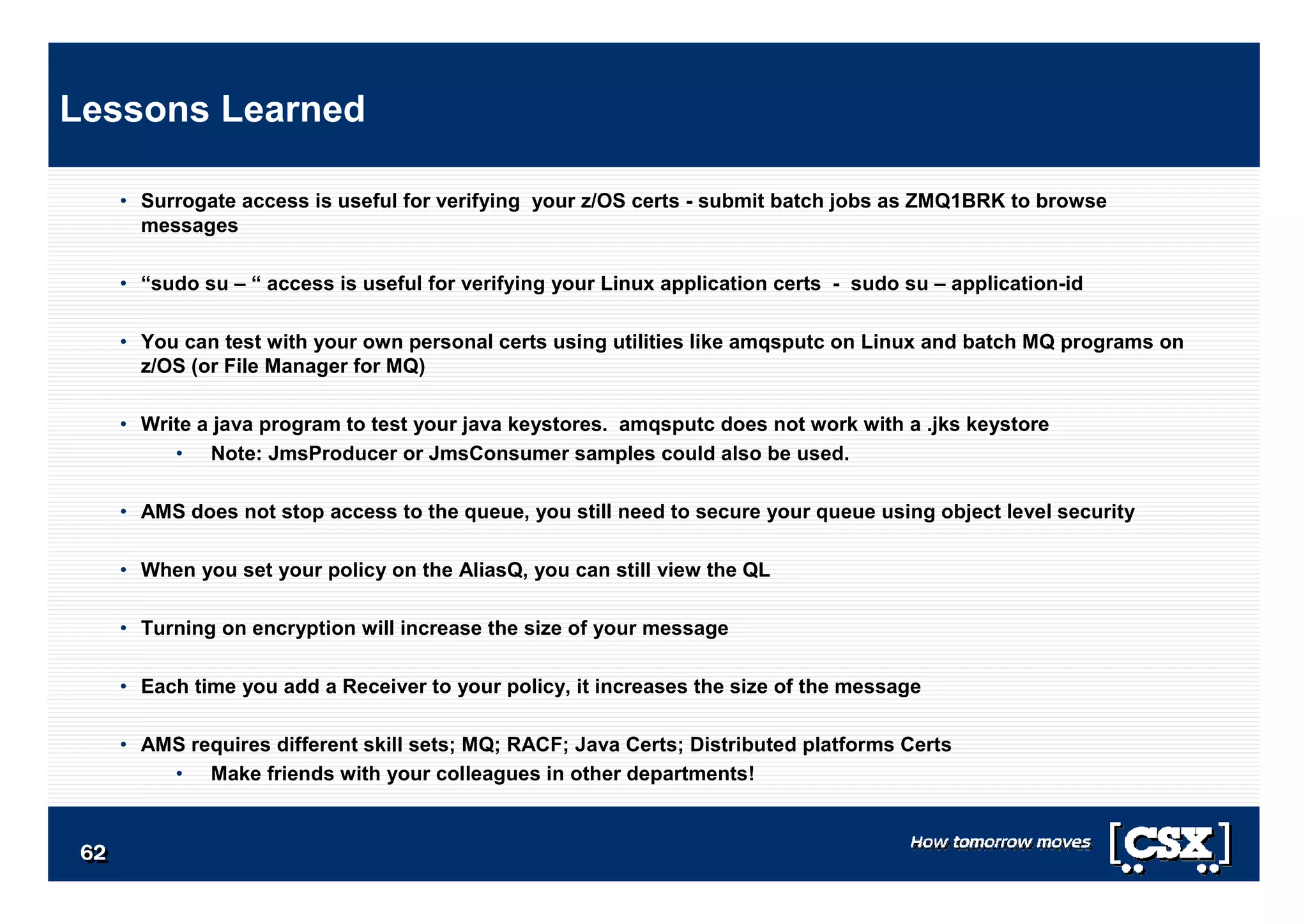 6262626262626262
• Surrogate access is useful for verifying your z/OS certs - submit batch jobs as ZMQ1BRK to browse
messages
• “sudo su – “ access is useful for verifying your Linux application certs - sudo su – application-id
• You can test with your own personal certs using utilities like amqsputc on Linux and batch MQ programs on
z/OS (or File Manager for MQ)
• Write a java program to test your java keystores. amqsputc does not work with a .jks keystore
• Note: JmsProducer or JmsConsumer samples could also be used.
• AMS does not stop access to the queue, you still need to secure your queue using object level security
• When you set your policy on the AliasQ, you can still view the QL
• Turning on encryption will increase the size of your message
• Each time you add a Receiver to your policy, it increases the size of the message
• AMS requires different skill sets; MQ; RACF; Java Certs; Distributed platforms Certs
• Make friends with your colleagues in other departments!
Lessons Learned
 