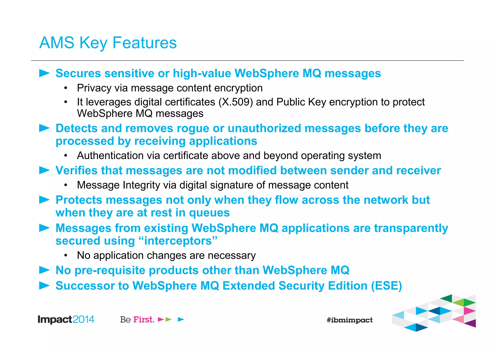 AMS Key Features
Secures sensitive or high-value WebSphere MQ messages
• Privacy via message content encryption
• It leverages digital certificates (X.509) and Public Key encryption to protect
WebSphere MQ messages
Detects and removes rogue or unauthorized messages before they are
processed by receiving applications
• Authentication via certificate above and beyond operating system
Verifies that messages are not modified between sender and receiver
• Message Integrity via digital signature of message content
Protects messages not only when they flow across the network but
when they are at rest in queues
Messages from existing WebSphere MQ applications are transparently
secured using “interceptors”
• No application changes are necessary
No pre-requisite products other than WebSphere MQ
Successor to WebSphere MQ Extended Security Edition (ESE)
 