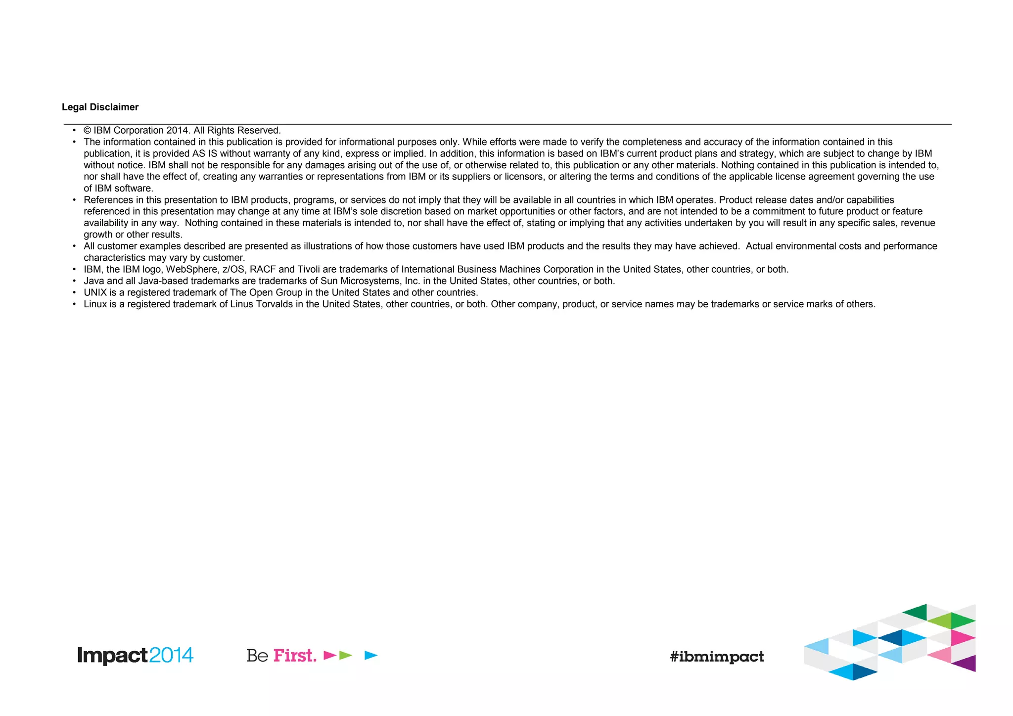 Legal Disclaimer
• © IBM Corporation 2014. All Rights Reserved.
• The information contained in this publication is provided for informational purposes only. While efforts were made to verify the completeness and accuracy of the information contained in this
publication, it is provided AS IS without warranty of any kind, express or implied. In addition, this information is based on IBM’s current product plans and strategy, which are subject to change by IBM
without notice. IBM shall not be responsible for any damages arising out of the use of, or otherwise related to, this publication or any other materials. Nothing contained in this publication is intended to,
nor shall have the effect of, creating any warranties or representations from IBM or its suppliers or licensors, or altering the terms and conditions of the applicable license agreement governing the use
of IBM software.
• References in this presentation to IBM products, programs, or services do not imply that they will be available in all countries in which IBM operates. Product release dates and/or capabilities
referenced in this presentation may change at any time at IBM’s sole discretion based on market opportunities or other factors, and are not intended to be a commitment to future product or feature
availability in any way. Nothing contained in these materials is intended to, nor shall have the effect of, stating or implying that any activities undertaken by you will result in any specific sales, revenue
growth or other results.
• All customer examples described are presented as illustrations of how those customers have used IBM products and the results they may have achieved. Actual environmental costs and performance
characteristics may vary by customer.
• IBM, the IBM logo, WebSphere, z/OS, RACF and Tivoli are trademarks of International Business Machines Corporation in the United States, other countries, or both.
• Java and all Java-based trademarks are trademarks of Sun Microsystems, Inc. in the United States, other countries, or both.
• UNIX is a registered trademark of The Open Group in the United States and other countries.
• Linux is a registered trademark of Linus Torvalds in the United States, other countries, or both. Other company, product, or service names may be trademarks or service marks of others.
 