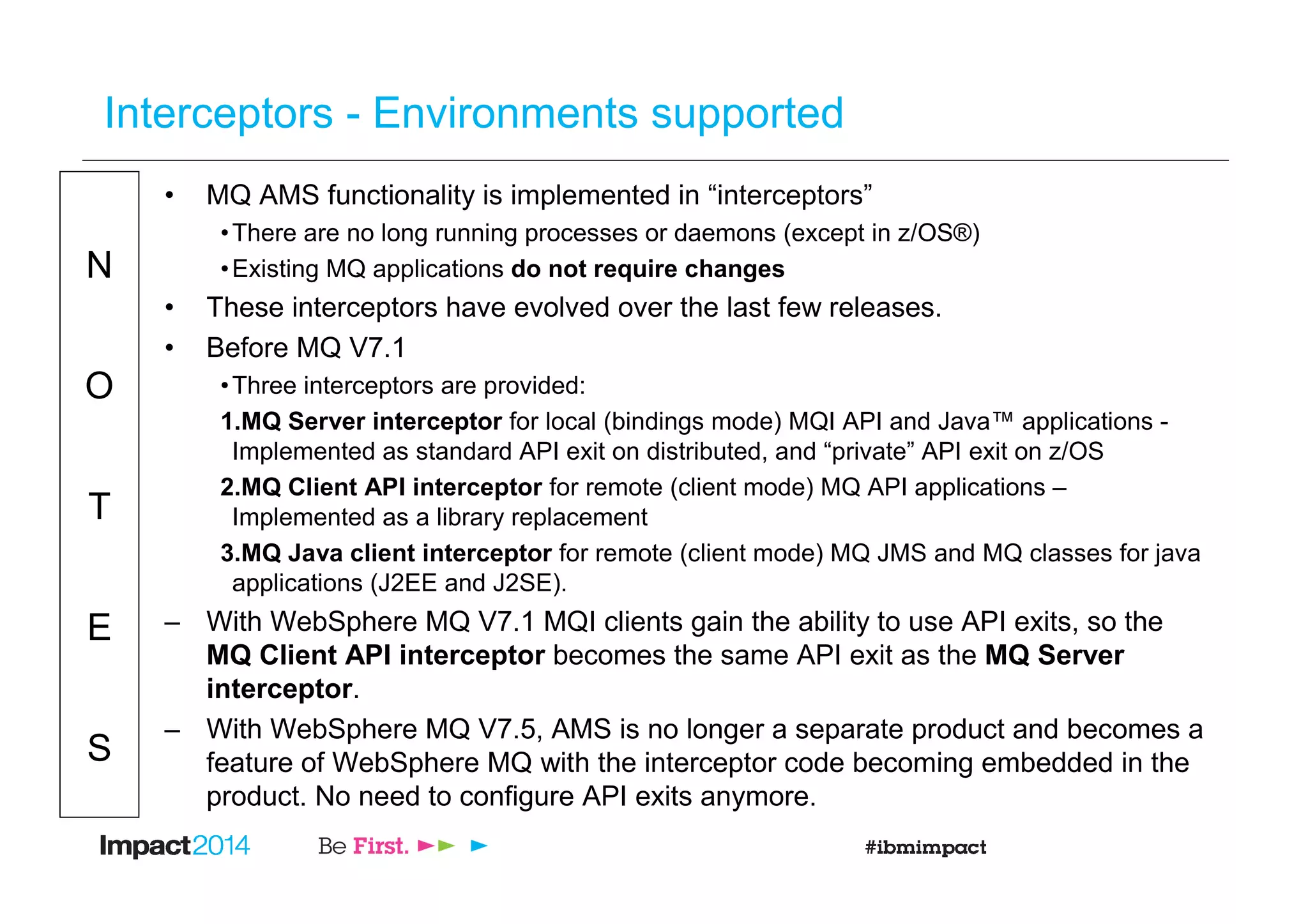 N
O
T
E
S
Interceptors - Environments supported
• MQ AMS functionality is implemented in “interceptors”
•There are no long running processes or daemons (except in z/OS®)
•Existing MQ applications do not require changes
• These interceptors have evolved over the last few releases.
• Before MQ V7.1
•Three interceptors are provided:
1.MQ Server interceptor for local (bindings mode) MQI API and Java™ applications -
Implemented as standard API exit on distributed, and “private” API exit on z/OS
2.MQ Client API interceptor for remote (client mode) MQ API applications –
Implemented as a library replacement
3.MQ Java client interceptor for remote (client mode) MQ JMS and MQ classes for java
applications (J2EE and J2SE).
– With WebSphere MQ V7.1 MQI clients gain the ability to use API exits, so the
MQ Client API interceptor becomes the same API exit as the MQ Server
interceptor.
– With WebSphere MQ V7.5, AMS is no longer a separate product and becomes a
feature of WebSphere MQ with the interceptor code becoming embedded in the
product. No need to configure API exits anymore.
 