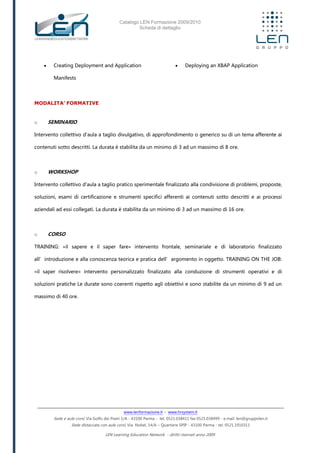 Catalogo LEN Formazione 2009/2010
Scheda di dettaglio
www.lenformazione.it – www.hrsystem.it
Sede e aule corsi: Via Golfo dei Poeti 1/A - 43100 Parma - tel. 0521.038411 fax 0521.038499 - e.mail: len@gruppolen.it
Sede distaccata con aule corsi: Via Nobel, 14/A – Quartiere SPIP - 43100 Parma - tel. 0521.1910311
LEN Learning Education Network - diritti riservati anno 2009
 Creating Deployment and Application
Manifests
 Deploying an XBAP Application
MODALITA’ FORMATIVE
o SEMINARIO
Intervento collettivo d'aula a taglio divulgativo, di approfondimento o generico su di un tema afferente ai
contenuti sotto descritti. La durata è stabilita da un minimo di 3 ad un massimo di 8 ore.
o WORKSHOP
Intervento collettivo d'aula a taglio pratico sperimentale finalizzato alla condivisione di problemi, proposte,
soluzioni, esami di certificazione e strumenti specifici afferenti ai contenuti sotto descritti e ai processi
aziendali ad essi collegati. La durata è stabilita da un minimo di 3 ad un massimo di 16 ore.
o CORSO
TRAINING: «il sapere e il saper fare» intervento frontale, seminariale e di laboratorio finalizzato
all’introduzione e alla conoscenza teorica e pratica dell’argomento in oggetto. TRAINING ON THE JOB:
«il saper risolvere» intervento personalizzato finalizzato alla conduzione di strumenti operativi e di
soluzioni pratiche Le durate sono coerenti rispetto agli obiettivi e sono stabilite da un minimo di 9 ad un
massimo di 40 ore.
 