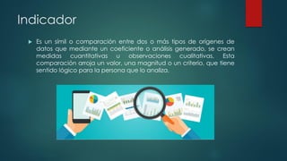 Indicador
 Es un símil o comparación entre dos o más tipos de orígenes de
datos que mediante un coeficiente o análisis generado, se crean
medidas cuantitativas u observaciones cualitativas. Esta
comparación arroja un valor, una magnitud o un criterio, que tiene
sentido lógico para la persona que lo analiza.
 
