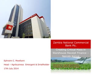 Ephraim C. Mwefyeni
Head – Agribusiness Emergent & Smallholder
17th July 2014
Creating Critical Mass in
Warehouse Receipt Finance –
Nairobi Kenya
Zambia National Commercial
Bank Plc.
 