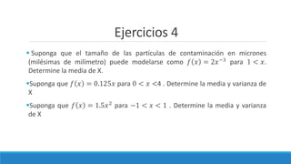Ejercicios 4
 Suponga que el tamaño de las partículas de contaminación en micrones
(milésimas de milímetro) puede modelarse como 𝑓 𝑥 = 2𝑥−3 para 1 < 𝑥.
Determine la media de X.
Suponga que 𝑓 𝑥 = 0.125𝑥 para 0 < 𝑥 <4 . Determine la media y varianza de
X
Suponga que 𝑓 𝑥 = 1.5𝑥2 para −1 < 𝑥 < 1 . Determine la media y varianza
de X
 