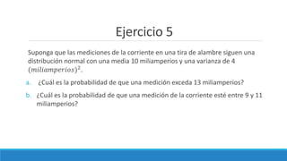 Ejercicio 5
Suponga que las mediciones de la corriente en una tira de alambre siguen una
distribución normal con una media 10 miliamperios y una varianza de 4
(𝑚𝑖𝑙𝑖𝑎𝑚𝑝𝑒𝑟𝑖𝑜𝑠)2
.
a. ¿Cuál es la probabilidad de que una medición exceda 13 miliamperios?
b. ¿Cuál es la probabilidad de que una medición de la corriente esté entre 9 y 11
miliamperios?
 