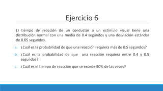 Ejercicio 6
El tiempo de reacción de un conductor a un estímulo visual tiene una
distribución normal con una media de 0.4 segundos y una desviación estándar
de 0.05 segundos.
a. ¿Cuál es la probabilidad de que una reacción requiera más de 0.5 segundos?
b. ¿Cuál es la probabilidad de que una reacción requiera entre 0.4 y 0.5
segundos?
c. ¿Cuál es el tiempo de reacción que se excede 90% de las veces?
 