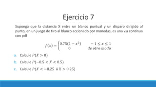 Ejercicio 7
Suponga que la distancia X entre un blanco puntual y un disparo dirigido al
punto, en un juego de tiro al blanco accionado por monedas, es una v.a continua
con pdf
𝑓 𝑥 = 0.75 1 − 𝑥2
− 1 ≤ 𝑥 ≤ 1
0 𝑑𝑒 𝑜𝑡𝑟𝑜 𝑚𝑜𝑑𝑜
a. Calcule 𝑃(𝑋 > 0)
b. Calcule 𝑃(−0.5 < 𝑋 < 0.5)
c. Calcule 𝑃(𝑋 < −0.25 ó 𝑋 > 0.25)
 