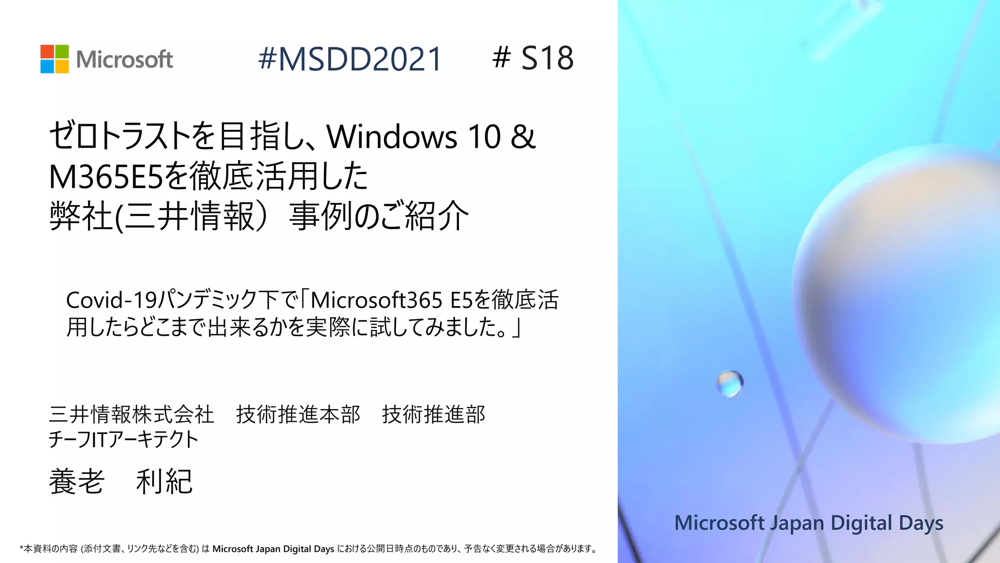 Microsoft Japan Digital Days
*本資料の内容 (添付文書、リンク先などを含む) は Microsoft Japan Digital Days における公開日時点のものであり、予告なく変更される場合があります。
#MSDD2021
ゼロトラストを目指し、Windows 10 &
M365E5を徹底活用した
弊社(三井情報）事例のご紹介
三井情報株式会社 技術推進本部 技術推進部
チーフITアーキテクト
養老 利紀
# S18
Covid-19パンデミック下で「Microsoft365 E5を徹底活
用したらどこまで出来るかを実際に試してみました。」
 