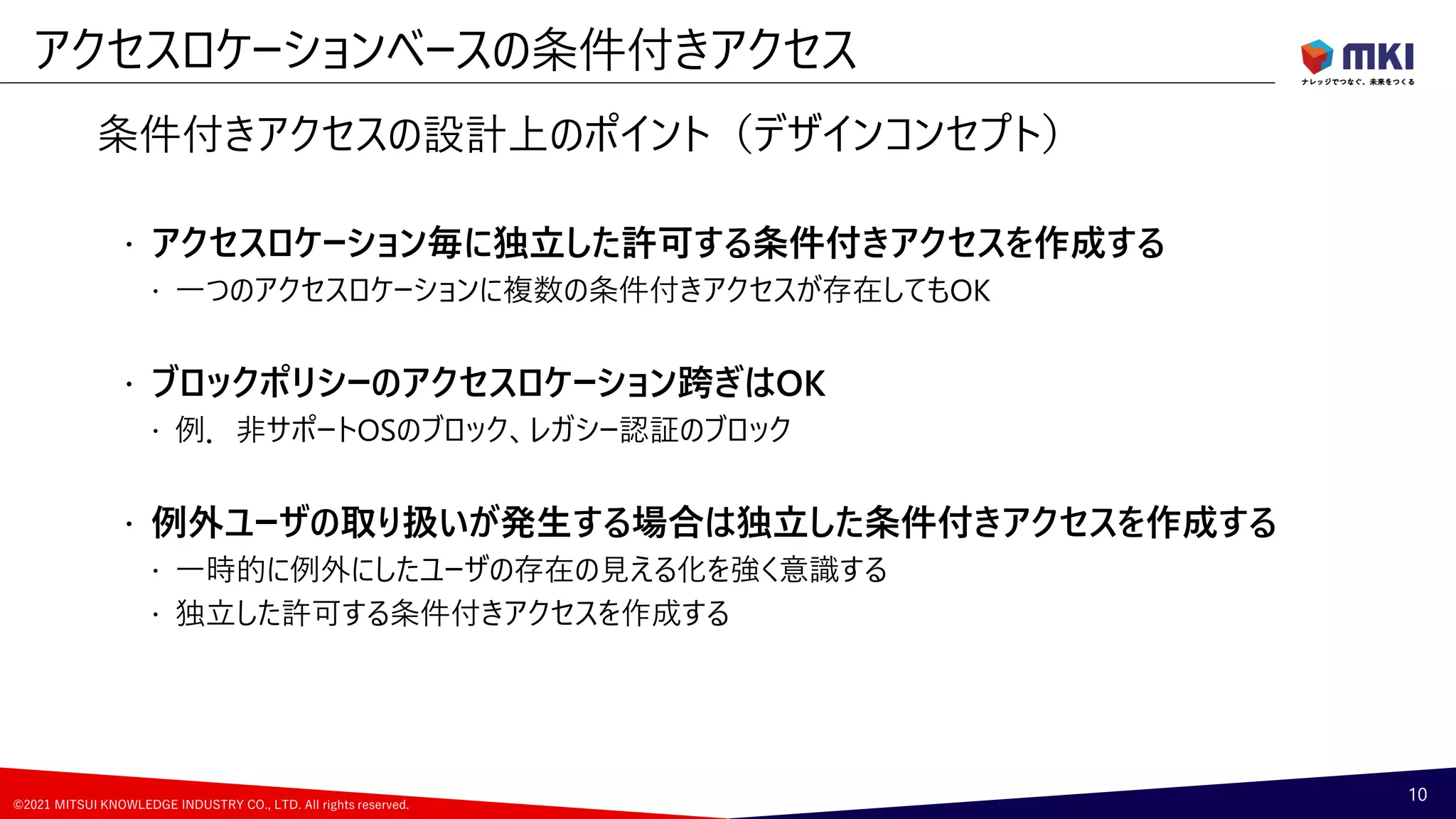 ©2021 MITSUI KNOWLEDGE INDUSTRY CO., LTD. All rights reserved.
条件付きアクセスの設計上のポイント（デザインコンセプト）
 アクセスロケーション毎に独立した許可する条件付きアクセスを作成する
 一つのアクセスロケーションに複数の条件付きアクセスが存在してもOK
 ブロックポリシーのアクセスロケーション跨ぎはOK
 例．非サポートOSのブロック、レガシー認証のブロック
 例外ユーザの取り扱いが発生する場合は独立した条件付きアクセスを作成する
 一時的に例外にしたユーザの存在の見える化を強く意識する
 独立した許可する条件付きアクセスを作成する
アクセスロケーションベースの条件付きアクセス
10
 