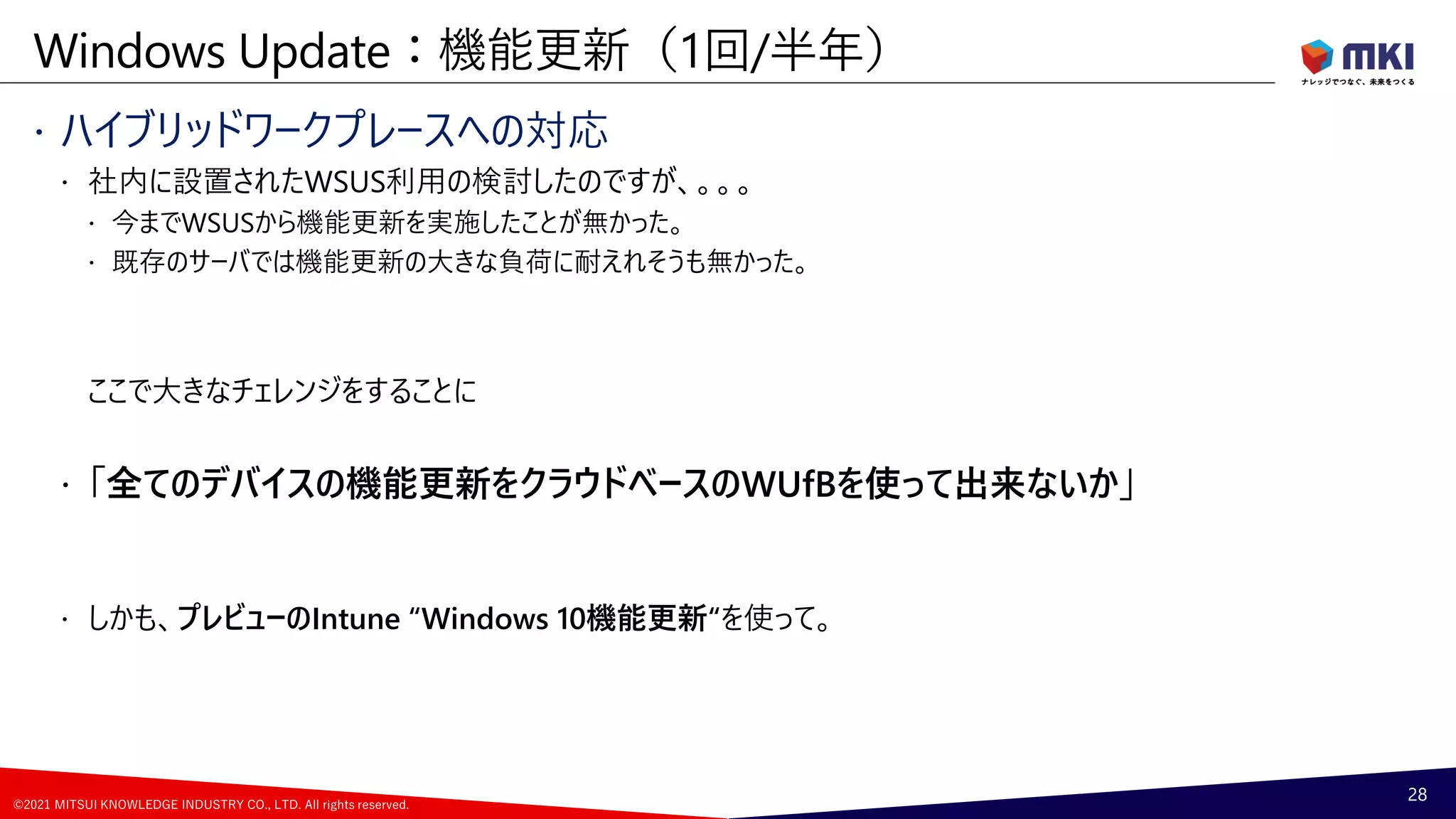 ©2021 MITSUI KNOWLEDGE INDUSTRY CO., LTD. All rights reserved.
 ハイブリッドワークプレースへの対応
 社内に設置されたWSUS利用の検討したのですが、。。。
 今までWSUSから機能更新を実施したことが無かった。
 既存のサーバでは機能更新の大きな負荷に耐えれそうも無かった。
ここで大きなチェレンジをすることに
 「全てのデバイスの機能更新をクラウドベースのWUfBを使って出来ないか」
 しかも、プレビューのIntune “Windows 10機能更新“を使って。
Windows Update：機能更新（1回/半年）
28
 