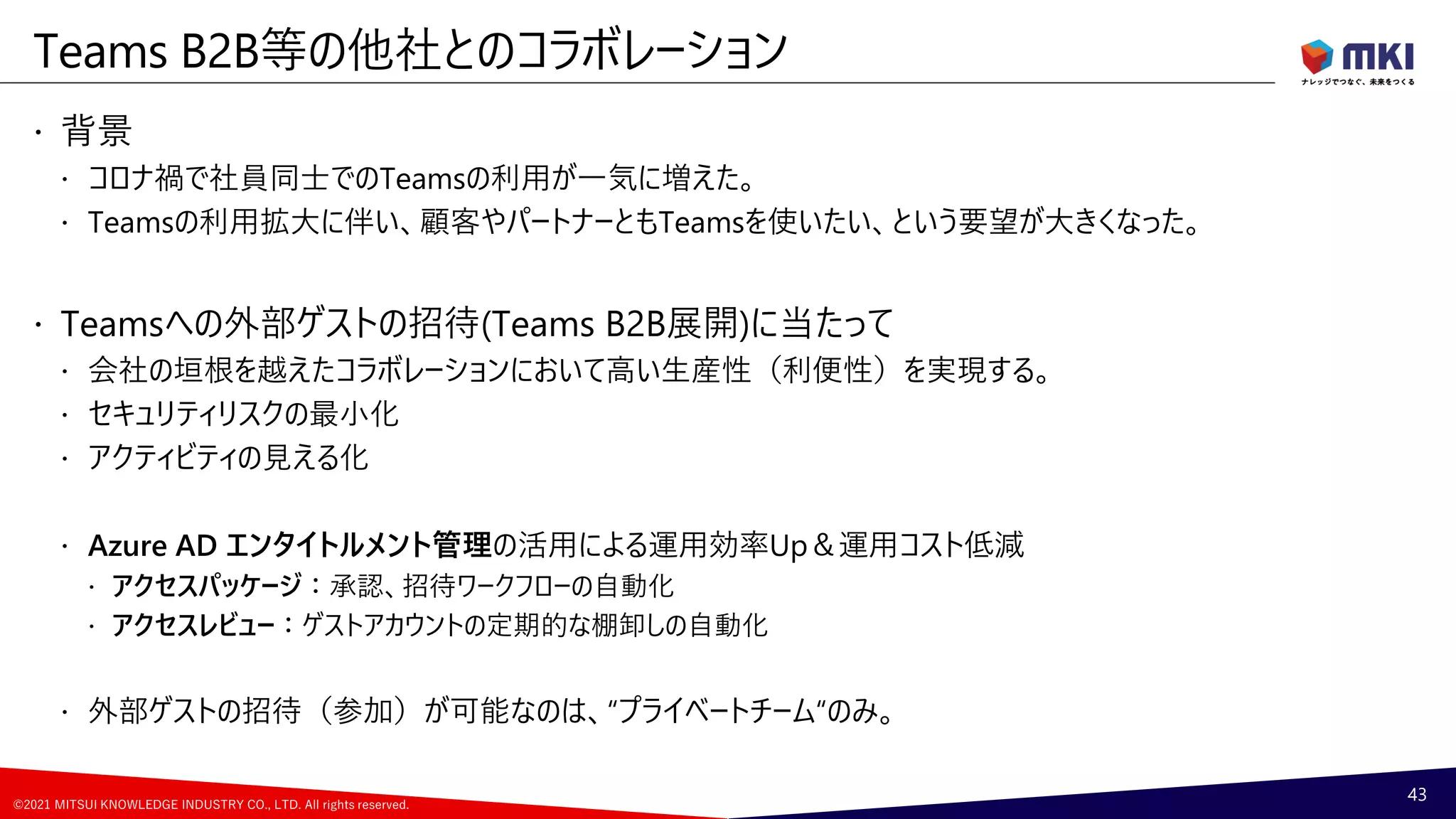 ©2021 MITSUI KNOWLEDGE INDUSTRY CO., LTD. All rights reserved.
 背景
 コロナ禍で社員同士でのTeamsの利用が一気に増えた。
 Teamsの利用拡大に伴い、顧客やパートナーともTeamsを使いたい、という要望が大きくなった。
 Teamsへの外部ゲストの招待(Teams B2B展開)に当たって
 会社の垣根を越えたコラボレーションにおいて高い生産性（利便性）を実現する。
 セキュリティリスクの最小化
 アクティビティの見える化
 Azure AD エンタイトルメント管理の活用による運用効率Up＆運用コスト低減
 アクセスパッケージ：承認、招待ワークフローの自動化
 アクセスレビュー：ゲストアカウントの定期的な棚卸しの自動化
 外部ゲストの招待（参加）が可能なのは、“プライベートチーム“のみ。
Teams B2B等の他社とのコラボレーション
43
 