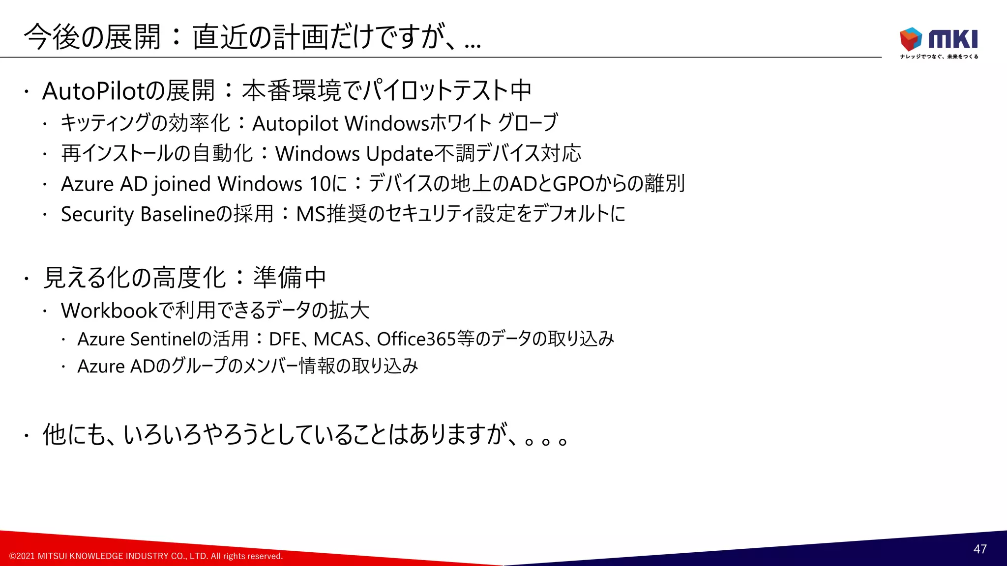 ©2021 MITSUI KNOWLEDGE INDUSTRY CO., LTD. All rights reserved.
 AutoPilotの展開：本番環境でパイロットテスト中
 キッティングの効率化：Autopilot Windowsホワイト グローブ
 再インストールの自動化：Windows Update不調デバイス対応
 Azure AD joined Windows 10に：デバイスの地上のADとGPOからの離別
 Security Baselineの採用：MS推奨のセキュリティ設定をデフォルトに
 見える化の高度化：準備中
 Workbookで利用できるデータの拡大
 Azure Sentinelの活用：DFE、MCAS、Office365等のデータの取り込み
 Azure ADのグループのメンバー情報の取り込み
 他にも、いろいろやろうとしていることはありますが、。。。
今後の展開：直近の計画だけですが、...
47
 