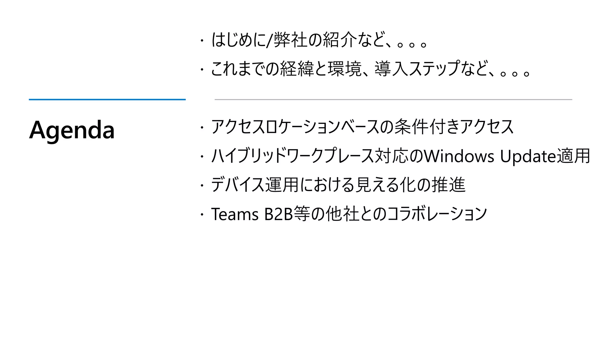 Agenda
 はじめに/弊社の紹介など、。。。
 これまでの経緯と環境、導入ステップなど、。。。
 アクセスロケーションベースの条件付きアクセス
 ハイブリッドワークプレース対応のWindows Update適用
 デバイス運用における見える化の推進
 Teams B2B等の他社とのコラボレーション
 