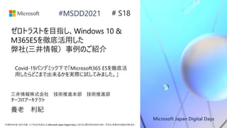 Microsoft Japan Digital Days
*本資料の内容 (添付文書、リンク先などを含む) は Microsoft Japan Digital Days における公開日時点のものであり、予告なく変更される場合があります。
#MSDD2021
ゼロトラストを目指し、Windows 10 &
M365E5を徹底活用した
弊社(三井情報）事例のご紹介
三井情報株式会社 技術推進本部 技術推進部
チーフITアーキテクト
養老 利紀
# S18
Covid-19パンデミック下で「Microsoft365 E5を徹底活
用したらどこまで出来るかを実際に試してみました。」
 