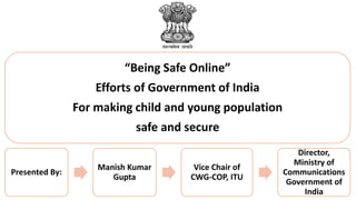 “Being Safe Online”
Efforts of Government of India
For making child and young population
safe and secure
Presented By:
Manish Kumar
Gupta
Vice Chair of
CWG-COP, ITU
Director,
Ministry of
Communications
Government of
India
 