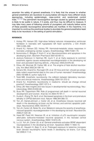 278   McCann  Soriano



      ascertain the safety of general anesthesia. It is likely that the answer to whether
      general anesthetics are neurotoxic to young babies will require many different study
      approaches, including epidemiologic, case-control, and randomized control
      trials.114–116 The permanent neurocognitive damage caused by general anesthetics
      is likely to be subtle in nature, if it exists, and thus may be difficult to measure. It
      may take many years of following cohorts of youngsters until maturity before some
      of these possible neurocognitive abnormalities are manifest. In the meantime, it is
      important to continue the preclinical studies to elucidate the general anesthetics least
      likely to be neurotoxic in the setting of painful stimulation.


      REFERENCES

        1. Hickey PR, Hansen DD. High-dose fentanyl reduces intraoperative ventricular
           fibrillation in neonates with hypoplastic left heart syndrome. J Clin Anesth
           1991;3:295–300.
        2. Anand KJ, Hansen DD, Hickey PR. Hormonal-metabolic stress responses in
           neonates undergoing cardiac surgery. Anesthesiology 1990;73:661–70.
        3. Ikonomidou C, Bittigau P, Koch C, et al. Neurotransmitters and apoptosis in the
           developing brain. Biochem Pharmacol 2001;62:401–5.
        4. Jevtovic-Todorovic V, Hartman RE, Izumi Y, et al. Early exposure to common
           anesthetic agents causes widespread neurodegeneration in the developing rat
           brain and persistent learning deficits. J Neurosci 2003;23:876–82.
        5. Olney JW, Wozniak DF, Farber NB, et al. The enigma of fetal alcohol neurotox-
           icity. Ann Med 2002;34:109–19.
        6. Soriano SG, Anand KJ, Rovnaghi CR, et al. Of mice and men: should we extrap-
           olate rodent experimental data to the care of human neonates? Anesthesiology
           2005;102:866–8, author reply 8–9.
        7. Todd MM. Anesthetic neurotoxicity: the collision between laboratory neurosci-
           ence and clinical medicine. Anesthesiology 2004;101:272–3.
        8. Anand KJ. Anesthetic neurotoxicity in newborns: should we change clinical
           practice? Anesthesiology 2007;107:2–4.
        9. Olney JW. New insights and new issues in developmental neurotoxicology. Neu-
           rotoxicology 2002;23:659–68.
       10. Buss RR, Oppenheim RW. Role of programmed cell death in normal neuronal
           development and function. Anat Sci Int 2004;79:191–7.
       11. Kuida K, Zheng TS, Na S, et al. Decreased apoptosis in the brain and premature
           lethality in CPP32-deficient mice. Nature 1996;384:368–72.
       12. Yon JH, Daniel-Johnson J, Carter LB, et al. Anesthesia induces neuronal cell
           death in the developing rat brain via the intrinsic and extrinsic apoptotic path-
           ways. Neuroscience 2005;135:815–27.
       13. Yon JH, Carter LB, Reiter RJ, et al. Melatonin reduces the severity of anesthesia-
           induced apoptotic neurodegeneration in the developing rat brain. Neurobiol Dis
           2006;21:522–30.
       14. Head BP, Patel HH, Niesman IR, et al. Inhibition of p75 neurotrophin receptor
           attenuates isoflurane-mediated neuronal apoptosis in the neonatal central
           nervous system. Anesthesiology 2009;110:813–25.
       15. Lu LX, Yon JH, Carter LB, et al. General anesthesia activates BDNF-dependent
           neuroapoptosis in the developing rat brain. Apoptosis 2006;11:1603–15.
       16. Ibla JC, Hayashi H, Bajic D, et al. Prolonged exposure to ketamine increases
           brain derived neurotrophic factor levels in developing rat brains. Curr Drug
           Saf 2009;4:11–6.
 