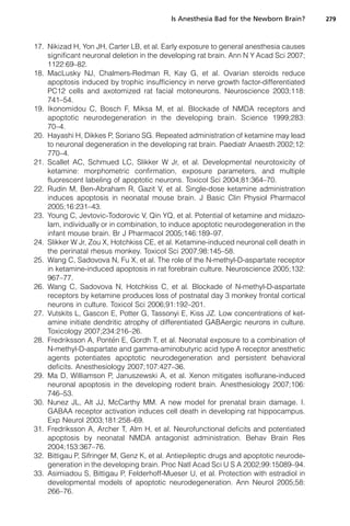 Is Anesthesia Bad for the Newborn Brain?      279



17. Nikizad H, Yon JH, Carter LB, et al. Early exposure to general anesthesia causes
    significant neuronal deletion in the developing rat brain. Ann N Y Acad Sci 2007;
    1122:69–82.
18. MacLusky NJ, Chalmers-Redman R, Kay G, et al. Ovarian steroids reduce
    apoptosis induced by trophic insufficiency in nerve growth factor-differentiated
    PC12 cells and axotomized rat facial motoneurons. Neuroscience 2003;118:
    741–54.
19. Ikonomidou C, Bosch F, Miksa M, et al. Blockade of NMDA receptors and
    apoptotic neurodegeneration in the developing brain. Science 1999;283:
    70–4.
20. Hayashi H, Dikkes P, Soriano SG. Repeated administration of ketamine may lead
    to neuronal degeneration in the developing rat brain. Paediatr Anaesth 2002;12:
    770–4.
21. Scallet AC, Schmued LC, Slikker W Jr, et al. Developmental neurotoxicity of
    ketamine: morphometric confirmation, exposure parameters, and multiple
    fluorescent labeling of apoptotic neurons. Toxicol Sci 2004;81:364–70.
22. Rudin M, Ben-Abraham R, Gazit V, et al. Single-dose ketamine administration
    induces apoptosis in neonatal mouse brain. J Basic Clin Physiol Pharmacol
    2005;16:231–43.
23. Young C, Jevtovic-Todorovic V, Qin YQ, et al. Potential of ketamine and midazo-
    lam, individually or in combination, to induce apoptotic neurodegeneration in the
    infant mouse brain. Br J Pharmacol 2005;146:189–97.
24. Slikker W Jr, Zou X, Hotchkiss CE, et al. Ketamine-induced neuronal cell death in
    the perinatal rhesus monkey. Toxicol Sci 2007;98:145–58.
25. Wang C, Sadovova N, Fu X, et al. The role of the N-methyl-D-aspartate receptor
    in ketamine-induced apoptosis in rat forebrain culture. Neuroscience 2005;132:
    967–77.
26. Wang C, Sadovova N, Hotchkiss C, et al. Blockade of N-methyl-D-aspartate
    receptors by ketamine produces loss of postnatal day 3 monkey frontal cortical
    neurons in culture. Toxicol Sci 2006;91:192–201.
27. Vutskits L, Gascon E, Potter G, Tassonyi E, Kiss JZ. Low concentrations of ket-
    amine initiate dendritic atrophy of differentiated GABAergic neurons in culture.
    Toxicology 2007;234:216–26.
                          
28. Fredriksson A, Ponten E, Gordh T, et al. Neonatal exposure to a combination of
    N-methyl-D-aspartate and gamma-aminobutyric acid type A receptor anesthetic
    agents potentiates apoptotic neurodegeneration and persistent behavioral
    deficits. Anesthesiology 2007;107:427–36.
29. Ma D, Williamson P, Januszewski A, et al. Xenon mitigates isoflurane-induced
    neuronal apoptosis in the developing rodent brain. Anesthesiology 2007;106:
    746–53.
30. Nunez JL, Alt JJ, McCarthy MM. A new model for prenatal brain damage. I.
    GABAA receptor activation induces cell death in developing rat hippocampus.
    Exp Neurol 2003;181:258–69.
31. Fredriksson A, Archer T, Alm H, et al. Neurofunctional deficits and potentiated
    apoptosis by neonatal NMDA antagonist administration. Behav Brain Res
    2004;153:367–76.
32. Bittigau P, Sifringer M, Genz K, et al. Antiepileptic drugs and apoptotic neurode-
    generation in the developing brain. Proc Natl Acad Sci U S A 2002;99:15089–94.
33. Asimiadou S, Bittigau P, Felderhoff-Mueser U, et al. Protection with estradiol in
    developmental models of apoptotic neurodegeneration. Ann Neurol 2005;58:
    266–76.
 