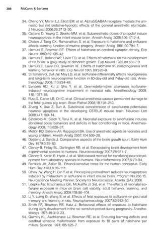 280   McCann  Soriano



      34. Cheng VY, Martin LJ, Elliott EM, et al. Alpha5GABAA receptors mediate the am-
          nestic but not sedative-hypnotic effects of the general anesthetic etomidate.
          J Neurosci 2006;26:3713–20.
      35. Cattano D, Young C, Straiko MM, et al. Subanesthetic doses of propofol induce
          neuroapoptosis in the infant mouse brain. Anesth Analg 2008;106:1712–4.
      36. Chalon J, Tang CK, Ramanathan S, et al. Exposure to halothane and enflurane
          affects learning function of murine progeny. Anesth Analg 1981;60:794–7.
      37. Uemura E, Bowman RE. Effects of halothane on cerebral synaptic density. Exp
          Neurol 1980;69:135–42.
      38. Uemura E, Ireland WP, Levin ED, et al. Effects of halothane on the development
          of rat brain: a golgi study of dendritic growth. Exp Neurol 1985;89:503–19.
      39. Uemura E, Levin ED, Bowman RE. Effects of halothane on synaptogenesis and
          learning behavior in rats. Exp Neurol 1985;89:520–9.
      40. Stratmann G, Sall JW, May LD, et al. Isoflurane differentially affects neurogenesis
          and long-term neurocognitive function in 60-day-old and 7-day-old rats. Anes-
          thesiology 2009;110:834–48.
      41. Sanders RD, Xu J, Shu Y, et al. Dexmedetomidine attenuates isoflurane-
          induced neurocognitive impairment in neonatal rats. Anesthesiology 2009;
          110:1077–85.
      42. Rizzi S, Carter LB, Ori C, et al. Clinical anesthesia causes permanent damage to
          the fetal guinea pig brain. Brain Pathol 2008;18:198–210.
      43. Zhang X, Xue Z, Sun A. Subclinical concentration of sevoflurane potentiates
          neuronal apoptosis in the developing C57BL/6 mouse brain. Neurosci Lett
          2008;447:109–14.
      44. Satomoto M, Satoh Y, Terui K, et al. Neonatal exposure to sevoflurane induces
          abnormal social behaviors and deficits in fear conditioning in mice. Anesthesi-
          ology 2009;110:628–37.
      45. Mellon RD, Simone AF, Rappaport BA. Use of anesthetic agents in neonates and
          young children. Anesth Analg 2007;104:509–20.
      46. Dobbing J, Sands J. Comparative aspects of the brain growth spurt. Early Hum
          Dev 1979;3:79–83.
      47. Clancy B, Finlay BL, Darlington RB, et al. Extrapolating brain development from
          experimental species to humans. Neurotoxicology 2007;28:931–7.
      48. Clancy B, Kersh B, Hyde J, et al. Web-based method for translating neurodevel-
          opment from laboratory species to humans. Neuroinformatics 2007;5:79–94.
      49. Renwick JH, Asker RL. Ethanol-sensitive times for the human conceptus. Early
          Hum Dev 1983;8:99–111.
      50. Olney JW, Wang H, Qin Y, et al. Pilocarpine pretreatment reduces neuroapoptosis
          induced by midazolam or isoflurane in infant mouse brain. Program No 286.15,
          Neuroscience Meeting Planner, Society for Neuroscience. Atlanta (GA), 2006.
      51. Loepke AW, Istaphanous GK, McAuliffe JJ 3rd, et al. The effects of neonatal iso-
          flurane exposure in mice on brain cell viability, adult behavior, learning, and
          memory. Anesth Analg 2009;108:90–104.
      52. Li Y, Liang G, Wang S, et al. Effects of fetal exposure to isoflurane on postnatal
          memory and learning in rats. Neuropharmacology 2007;53:942–50.
      53. Smith RF, Bowman RE, Katz J. Behavioral effects of exposure to halothane
          during early development in the rat: sensitive period during pregnancy. Anesthe-
          siology 1978;49:319–23.
      54. Quimby KL, Aschkenase LJ, Bowman RE, et al. Enduring learning deficits and
          cerebral synaptic malformation from exposure to 10 parts of halothane per
          million. Science 1974;185:625–7.
 