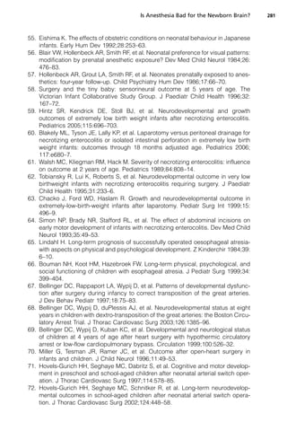 Is Anesthesia Bad for the Newborn Brain?       281



55. Eishima K. The effects of obstetric conditions on neonatal behaviour in Japanese
    infants. Early Hum Dev 1992;28:253–63.
56. Blair VW, Hollenbeck AR, Smith RF, et al. Neonatal preference for visual patterns:
    modification by prenatal anesthetic exposure? Dev Med Child Neurol 1984;26:
    476–83.
57. Hollenbeck AR, Grout LA, Smith RF, et al. Neonates prenatally exposed to anes-
    thetics: four-year follow-up. Child Psychiatry Hum Dev 1986;17:66–70.
58. Surgery and the tiny baby: sensorineural outcome at 5 years of age. The
    Victorian Infant Collaborative Study Group. J Paediatr Child Health 1996;32:
    167–72.
59. Hintz SR, Kendrick DE, Stoll BJ, et al. Neurodevelopmental and growth
    outcomes of extremely low birth weight infants after necrotizing enterocolitis.
    Pediatrics 2005;115:696–703.
60. Blakely ML, Tyson JE, Lally KP, et al. Laparotomy versus peritoneal drainage for
    necrotizing enterocolitis or isolated intestinal perforation in extremely low birth
    weight infants: outcomes through 18 months adjusted age. Pediatrics 2006;
    117:e680–7.
61. Walsh MC, Kliegman RM, Hack M. Severity of necrotizing enterocolitis: influence
    on outcome at 2 years of age. Pediatrics 1989;84:808–14.
62. Tobiansky R, Lui K, Roberts S, et al. Neurodevelopmental outcome in very low
    birthweight infants with necrotizing enterocolitis requiring surgery. J Paediatr
    Child Health 1995;31:233–6.
63. Chacko J, Ford WD, Haslam R. Growth and neurodevelopmental outcome in
    extremely-low-birth-weight infants after laparotomy. Pediatr Surg Int 1999;15:
    496–9.
64. Simon NP, Brady NR, Stafford RL, et al. The effect of abdominal incisions on
    early motor development of infants with necrotizing enterocolitis. Dev Med Child
    Neurol 1993;35:49–53.
65. Lindahl H. Long-term prognosis of successfully operated oesophageal atresia-
    with aspects on physical and psychological development. Z Kinderchir 1984;39:
    6–10.
66. Bouman NH, Koot HM, Hazebroek FW. Long-term physical, psychological, and
    social functioning of children with esophageal atresia. J Pediatr Surg 1999;34:
    399–404.
67. Bellinger DC, Rappaport LA, Wypij D, et al. Patterns of developmental dysfunc-
    tion after surgery during infancy to correct transposition of the great arteries.
    J Dev Behav Pediatr 1997;18:75–83.
68. Bellinger DC, Wypij D, duPlessis AJ, et al. Neurodevelopmental status at eight
    years in children with dextro-transposition of the great arteries: the Boston Circu-
    latory Arrest Trial. J Thorac Cardiovasc Surg 2003;126:1385–96.
69. Bellinger DC, Wypij D, Kuban KC, et al. Developmental and neurological status
    of children at 4 years of age after heart surgery with hypothermic circulatory
    arrest or low-flow cardiopulmonary bypass. Circulation 1999;100:526–32.
70. Miller G, Tesman JR, Ramer JC, et al. Outcome after open-heart surgery in
    infants and children. J Child Neurol 1996;11:49–53.
71. Hovels-Gurich HH, Seghaye MC, Dabritz S, et al. Cognitive and motor develop-
    ment in preschool and school-aged children after neonatal arterial switch oper-
    ation. J Thorac Cardiovasc Surg 1997;114:578–85.
72. Hovels-Gurich HH, Seghaye MC, Schnitker R, et al. Long-term neurodevelop-
    mental outcomes in school-aged children after neonatal arterial switch opera-
    tion. J Thorac Cardiovasc Surg 2002;124:448–58.
 
