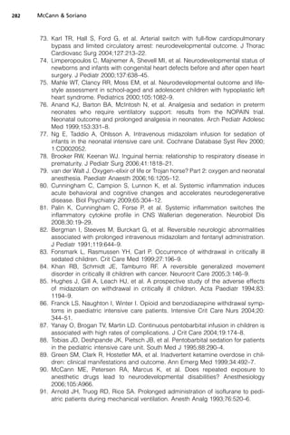 282   McCann  Soriano



      73. Karl TR, Hall S, Ford G, et al. Arterial switch with full-flow cardiopulmonary
          bypass and limited circulatory arrest: neurodevelopmental outcome. J Thorac
          Cardiovasc Surg 2004;127:213–22.
      74. Limperopoulos C, Majnemer A, Shevell MI, et al. Neurodevelopmental status of
          newborns and infants with congenital heart defects before and after open heart
          surgery. J Pediatr 2000;137:638–45.
      75. Mahle WT, Clancy RR, Moss EM, et al. Neurodevelopmental outcome and life-
          style assessment in school-aged and adolescent children with hypoplastic left
          heart syndrome. Pediatrics 2000;105:1082–9.
      76. Anand KJ, Barton BA, McIntosh N, et al. Analgesia and sedation in preterm
          neonates who require ventilatory support: results from the NOPAIN trial.
          Neonatal outcome and prolonged analgesia in neonates. Arch Pediatr Adolesc
          Med 1999;153:331–8.
      77. Ng E, Taddio A, Ohlsson A. Intravenous midazolam infusion for sedation of
          infants in the neonatal intensive care unit. Cochrane Database Syst Rev 2000;
          1:CD002052.
      78. Brooker RW, Keenan WJ. Inguinal hernia: relationship to respiratory disease in
          prematurity. J Pediatr Surg 2006;41:1818–21.
      79. van der Walt J. Oxygen–elixir of life or Trojan horse? Part 2: oxygen and neonatal
          anesthesia. Paediatr Anaesth 2006;16:1205–12.
      80. Cunningham C, Campion S, Lunnon K, et al. Systemic inflammation induces
          acute behavioral and cognitive changes and accelerates neurodegenerative
          disease. Biol Psychiatry 2009;65:304–12.
      81. Palin K, Cunningham C, Forse P, et al. Systemic inflammation switches the
          inflammatory cytokine profile in CNS Wallerian degeneration. Neurobiol Dis
          2008;30:19–29.
      82. Bergman I, Steeves M, Burckart G, et al. Reversible neurologic abnormalities
          associated with prolonged intravenous midazolam and fentanyl administration.
          J Pediatr 1991;119:644–9.
      83. Fonsmark L, Rasmussen YH, Carl P. Occurrence of withdrawal in critically ill
          sedated children. Crit Care Med 1999;27:196–9.
      84. Khan RB, Schmidt JE, Tamburro RF. A reversible generalized movement
          disorder in critically ill children with cancer. Neurocrit Care 2005;3:146–9.
      85. Hughes J, Gill A, Leach HJ, et al. A prospective study of the adverse effects
          of midazolam on withdrawal in critically ill children. Acta Paediatr 1994;83:
          1194–9.
      86. Franck LS, Naughton I, Winter I. Opioid and benzodiazepine withdrawal symp-
          toms in paediatric intensive care patients. Intensive Crit Care Nurs 2004;20:
          344–51.
      87. Yanay O, Brogan TV, Martin LD. Continuous pentobarbital infusion in children is
          associated with high rates of complications. J Crit Care 2004;19:174–8.
      88. Tobias JD, Deshpande JK, Pietsch JB, et al. Pentobarbital sedation for patients
          in the pediatric intensive care unit. South Med J 1995;88:290–4.
      89. Green SM, Clark R, Hostetler MA, et al. Inadvertent ketamine overdose in chil-
          dren: clinical manifestations and outcome. Ann Emerg Med 1999;34:492–7.
      90. McCann ME, Petersen RA, Marcus K, et al. Does repeated exposure to
          anesthetic drugs lead to neurodevelopmental disabilities? Anesthesiology
          2006;105:A966.
      91. Arnold JH, Truog RD, Rice SA. Prolonged administration of isoflurane to pedi-
          atric patients during mechanical ventilation. Anesth Analg 1993;76:520–6.
 