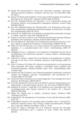 Is Anesthesia Bad for the Newborn Brain?     283



 92. Kelsall AW, Ross-Russell R, Herrick MJ. Reversible neurologic dysfunction
     following isoflurane sedation in pediatric intensive care. Crit Care Med 1994;
     22:1032–4.
 93. Sackey PV, Martling CR, Radell PJ. Three cases of PICU sedation with isoflurane
     delivered by the ‘AnaConDa’. Paediatr Anaesth 2005;15:879–85.
 94. Kain ZN, Caldwell-Andrews AA, Maranets I, et al. Preoperative anxiety and
     emergence delirium and postoperative maladaptive behaviors. Anesth Analg
     2004;99:1648–54.
 95. Kain ZN, Caldwell-Andrews AA, Weinberg ME, et al. Sevoflurane versus halo-
     thane: postoperative maladaptive behavioral changes: a randomized, controlled
     trial. Anesthesiology 2005;102:720–6.
 96. Eckenhoff JE. Relationship of anesthesia to postoperative personality changes
     in children. AMA Am J Dis Child 1953;86:587–91.
 97. Keaney A, Diviney D, Harte S, et al. Postoperative behavioral changes following
     anesthesia with sevoflurane. Paediatr Anaesth 2004;14:866–70.
 98. Kain ZN, Mayes LC, Wang SM, et al. Postoperative behavioral outcomes in chil-
     dren: effects of sedative premedication. Anesthesiology 1999;90:758–65.
 99. Wilder RT, Flick RP, Sprung J, et al. Early exposure to anesthesia and learning
     disabilities in a population-based birth cohort. Anesthesiology 2009;110:
     796–804.
100. DiMaggio CJ, Sun L, Kakavouli A, et al. Exposure to anesthesia and the risk of
     developmental and behavioral disorders in young children. Anesthesiology
     2008;109:A1415.
101. Kalkman CJ, Peelen L, Moons KG, et al. Behavior and development in children
     and age at the time of first anesthetic exposure. Anesthesiology 2009;110:
     805–12.
102. Zhan X, Fahlman CS, Bickler PE. Isoflurane neuroprotection in rat hippocampal
     slices decreases with aging: changes in intracellular Ca21 regulation and
     N-methyl-D-aspartate receptor-mediated Ca21 influx. Anesthesiology 2006;
     104:995–1003.
103. Sanders RD, Ma D, Brooks P, et al. Balancing paediatric anaesthesia: preclinical
     insights into analgesia, hypnosis, neuroprotection, and neurotoxicity. Br J
     Anaesth 2008;101:597–609.
104. Levene M. Role of excitatory amino acid antagonists in the management of birth
     asphyxia. Biol Neonate 1992;62:248–51.
105. Ford LM, Sanberg PR, Norman AB, et al. MK-801 prevents hippocampal neuro-
     degeneration in neonatal hypoxic-ischemic rats. Arch Neurol 1989;46:1090–6.
106. Nakajima W, Ishida A, Lange MS, et al. Apoptosis has a prolonged role in the
     neurodegeneration after hypoxic ischemia in the newborn rat. J Neurosci
     2000;20:7994–8004.
107. Walco GA. Needle pain in children: contextual factors. Pediatrics 2008;
     122(Suppl 3):S125–9.
108. Fitzgerald M. The development of nociceptive circuits. Nat Rev Neurosci 2005;
     6:507–20.
109. Fitzgerald M, Howard F. The neurologic basis of pediatric pain. In: Schecter NL,
     Berde CB, Yaster M, editors. Pain in infants, children and adolescents. Philadel-
     phia: Lippincott, Williams and Wilkins; 2003. p. 19–42.
110. Anand KJ, Garg S, Rovnaghi CR, et al. Ketamine reduces the cell death
     following inflammatory pain in newborn rat brain. Pediatr Res 2007;62:
     283–90.
 