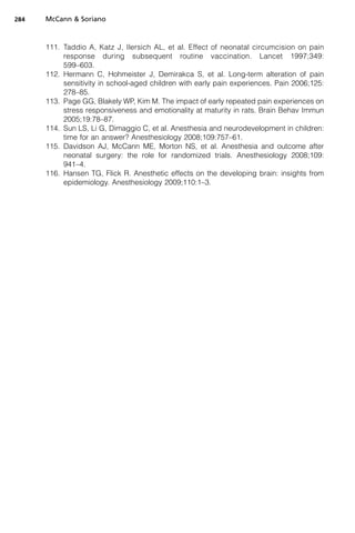 284   McCann  Soriano



      111. Taddio A, Katz J, Ilersich AL, et al. Effect of neonatal circumcision on pain
           response during subsequent routine vaccination. Lancet 1997;349:
           599–603.
      112. Hermann C, Hohmeister J, Demirakca S, et al. Long-term alteration of pain
           sensitivity in school-aged children with early pain experiences. Pain 2006;125:
           278–85.
      113. Page GG, Blakely WP, Kim M. The impact of early repeated pain experiences on
           stress responsiveness and emotionality at maturity in rats. Brain Behav Immun
           2005;19:78–87.
      114. Sun LS, Li G, Dimaggio C, et al. Anesthesia and neurodevelopment in children:
           time for an answer? Anesthesiology 2008;109:757–61.
      115. Davidson AJ, McCann ME, Morton NS, et al. Anesthesia and outcome after
           neonatal surgery: the role for randomized trials. Anesthesiology 2008;109:
           941–4.
      116. Hansen TG, Flick R. Anesthetic effects on the developing brain: insights from
           epidemiology. Anesthesiology 2009;110:1–3.
 