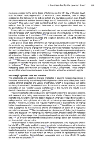 Is Anesthesia Bad for the Newborn Brain?       271



monkeys exposed to the same doses of ketamine on the fifth day of life also devel-
oped increased neurodegeneration of the frontal cortex. However, older monkeys
exposed on the 35th day of life did not exhibit any neurodegeneration, even though
the plasma ketamine levels of these monkeys was 10 times that found in anesthetized
humans.24 This same study also demonstrated that when the exposure time was
reduced from 24 hours to 3 hours, there was no neurodegeneration found even in
the postnatal day 5 monkeys.24
   Primary cell cultures derived from neonatal rat and rhesus monkey frontal cortex ex-
hibited increased DNA fragmentation and apoptosis when incubated in 10 to 20 mM
ketamine solution for 6 to 48 hours.25,26 Primary neuronal cell culture preparations
show decrease in dendritic branches and length of dendrites in 2 mg/mL ketamine
for 8 hours or 5 mg/mL for 4 hours.27
   Mice given a single dose of ketamine 25 mg/kg subcutaneously on day 10 did not
demonstrate any neurodegeneration, but when the ketamine was combined with
either thiopental 5 mg/kg or propofol 10 mg/kg, there was increased neurodegenera-
tion and impaired learning in adult mice.28 Juvenile mice develop accelerated neuro-
apoptosis after a single dose of ketamine (20–40 mg/kg) subcutaneously.22,23 The
administration of nitrous oxide, a mild NMDA receptor antagonist, for 6 hours is asso-
ciated with increased caspase 3 expression in the infant mouse but not in the infant
rat.4,12,29 Nitrous oxide was also found to significantly increase the degree of neuro-
apoptosis in neonatal rat pups and neonatal mouse hippocampal cultures exposed
to isoflurane.29 These data demonstrate that neurodegeneration increases with
increasing doses and duration of exposure to NMDA antagonists. These changes
are amplified when ketamine is given in combination with other anesthetic agents.

GABAnergic agonists: dose and duration
The anesthetics and sedatives that are implicated in causing increased apoptosis in
immature mammals by way of being GABA agonists include benzodiazepines, barbi-
turates, ethanol, propofol, and volatile anesthetics. GABA is the principal fast-acting
excitatory transmitter in the neonatal brain. In contrast to mature neurons, excessive
stimulation of this receptor causes excitotoxicity of the neurons and results in cell
death in these immature neuronal populations.30
   The preclinical data on benzodiazepine administration seems to be species specific,
with neonatal mice being more susceptible to the effects of benzodiazepines than
neonatal rats. Young mice given a dose of diazepam 5 mg/kg developed increased neu-
rodegeneration, although these mice later did not develop neurocognitive behavioral
deficits.31 However, neonatal rats required higher doses of diazepam (10–30 mg/kg)
before they demonstrated increased neurodegeneration.32 In addition, neonatal mice
were susceptible to the neurotoxic effects of midazolam at doses of 9 mg/kg but
neonatal rats were not.4,23 The benzodiazepines, clonazepam (0.5–4 mg/kg intraperito-
neally) and diazepam (10–30 mg/kg), but not midazolam, are associated with increased
neurotoxicity after a single dose given intraperitoneally or subcutaneously to neonatal
rats.31,32 So a variety of different benzodiazepines in single doses can induce neuroa-
poptosis in both rats and mice.
   There is evidence in neonatal rats that both pentobarbital 5 to 10 mg/kg and pheno-
barbital 40 to 100 mg/kg lead to increased apoptosis, but simultaneous administration
of estradiol prevented this neurotoxicity.32,33 Estradiol has been found to increase the
levels of prosurvival proteins, such as extracellular signal-regulated kinase and protein
kinase B, rather than to alter GABA or NMDA currents in hippocampal neuronal
cultures.33 In addition, thiopental given to neonatal mice in a dose of 5 to 25 mg/kg
did not lead to apoptosis.28
 