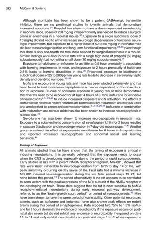 272   McCann  Soriano



         Although etomidate has been shown to be a potent GABAnergic transmitter
      inhibitor, there are no preclinical studies in juvenile animals that demonstrate
      increased apoptosis.34 Propofol has shown to have a dose-dependent neurotoxicity
      in neonatal mice. Doses of 200 mg/kg intraperitoneally are needed to induce a surgical
      plane of anesthesia in a neonatal mouse.35 Exposure to a single subclinical dose of
      10 mg/kg did not lead to either increased neurologic degeneration or functional neuro-
      logic impairments, but exposure to a higher dose of 50 to 60 mg/kg in neonatal mice
      did lead to neurodegeneration and long-term functional impairments,28,35 even though
      this dose is only one-fourth the total dose needed for surgical anesthesia in a mouse.
      Similar findings were also found in rats with a single high dose of propofol (60 mg/kg
      subcutaneously) but not with a small dose (10 mg/kg subcutaneously).28
         Exposure to halothane or enflurane for as little as 0.5 hour prenatally is associated
      with learning impairments in mice, and exposure to 2 hours prenatally of halothane
      2.5% leads to learning disabilities in rats.36 Prolonged exposure to halothane in
      subclinical doses of 25 to 200 ppm in young rats leads to decrease in cerebral synaptic
      density and dendritic numbers.37–39
         Isoflurane exposure in young rats and mice has been studied extensively and has
      been found to lead to increased apoptosis in a manner dependent on the dose dura-
      tion of exposure. Studies of isoflurane exposure in young rats or mice demonstrate
      that the rats need to be exposed for at least 4 hours of 0.75% isoflurane for evidence
      of neurotoxicity4,12,29,40 to induce increased caspase 3 and 9 activation. The effects of
      isoflurane on neonatal rodent neurons are potentiated by midazolam and nitrous oxide
      and ameliorated by xenon and dexmedetomidine.4,12,15,29,41 Isoflurane in combination
      with midazolam and nitrous oxide has also been shown to increase neuroapoptosis in
      guinea pigs.42
         Sevoflurane has also been shown to increase neuroapoptosis in neonatal mice.
      Exposure to a subanesthetic concentration of sevoflurane (1.7%) for 2 hours resulted
      in caspase 3 activation and neurodegeneration in 7-day-old mouse pups.31,43 Another
      group examined the effect of exposure to sevoflurane for 6 hours in 6-day-old mice
      and reported increased neuroapoptosis and abnormal social and learning
      behaviors.44

      Timing of Exposure
      All animals studied thus far have shown that the timing of exposure is critical in
      inducing neurotoxicity. It is generally believed that the exposure needs to occur
      when the CNS is developing, especially during the period of rapid synaptogenesis.
      Early studies in rats with a potent NMDA receptor antagonist, MK-801, showed that
      rats were most vulnerable to neurodegeneration from birth to day 14 of life, with
      peak sensitivity occurring on day seven of life. Fetal rats had a minimal increase in
      MK-801–induced neurodegeneration during the late fetal period (days 19–21) but
      none before this period.19 The period of sensitivity in the rat appears to be correlated
      to some extent with the peak expression of the NR1 subunit of the NMDA receptor in
      the developing rat brain. These data suggest that the rat is most sensitive to NMDA
      receptor–mediated neurotoxicity during early neuronal pathway development,
      referred to as the ‘‘brain-growth spurt period’’ or period of synaptogenesis.45 Mice
      have been shown to have the same period of vulnerability. Other potential neurotoxic
      agents, such as isoflurane and ketamine, have also shown peak effects on rodent
      brains during this period of synaptogenesis. Rats exposed to 0.75% to 1.5% isoflur-
      ane for 6 hours demonstrate evidence of neurotoxicity if the exposure occurs on post-
      natal day seven but do not exhibit any evidence of neurotoxicity if exposed on days
      10 to 14 and only exhibit neurotoxicity on postnatal days 1 to 3 when exposed to
 