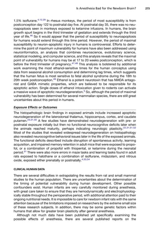 Is Anesthesia Bad for the Newborn Brain?       273



1.5% isoflurane.4,12,29 In rhesus monkeys, the period of most susceptibility is from
postconception day 122 to postnatal day five. At postnatal day 35, there was no neu-
roapoptosis seen in monkeys exposed to ketamine infusions. In humans, the brain
growth spurt begins in the third trimester of gestation and extends through the third
year of life.46 So it would appear that the period of susceptibility to neuroapoptosis
for humans would extend through this time period. However, the period of maximal
susceptibility to neuron-apoptotic injury in humans is controversial. Efforts to deter-
mine the point of maximum vulnerability for humans have also been addressed using
neuroinformatics, an analysis that combines neuroscience, evolutionary science,
statistical modeling, and computer science, and this analysis reveals that the maximal
point of vulnerability for humans may be at 17 to 20 weeks postconception, which is
before the third trimester of pregnancy.47,48 This analysis is bolstered by additional
work examining the most ethanol-sensitive times for the human conceptus using
data from seasonal alcohol consumption and determining lag times, which suggests
that the human fetus is most sensitive to fetal alcohol syndrome during the 18th to
20th week postconception.49 Ethanol is a potent neurotoxin that has NMDA antago-
nist and GABA mimetic properties, which are believed to be responsible for its
apoptotic action. Single doses of ethanol intoxication given to rodents can activate
a massive wave of apoptotic neurodegeneration.5 So, although the period of maximal
vulnerability has been determined for several mammalian species, there are still great
uncertainties about this period in humans.

Exposure Effects or Outcomes
The histopathologic brain findings in exposed animals include increased apoptotic
neurodegeneration of the laterodorsal thalamus, hippocampus, cortex, and caudate
putamen.23,31,50 A few studies have demonstrated neurodegeneration with pre- or
postnatal exposure initially but then no functional neurocognitive deficits later when
the animals reached maturity, perhaps indicating neurologic plasticity.22,31,51,52
Most of the studies that revealed widespread neurodegeneration on histopathology
also revealed neurocognitive behavioral issues later in the life of the exposed animals.
The functional deficits described include disruption of spontaneous activity, learning
acquisition, and impaired memory retention in adult mice that were exposed to propo-
fol, or a combination of propofol with thiopental, or ketamine during the neonatal
period.31 There were also more errors in maze tasks and learning tasks found in adult
rats exposed to halothane or a combination of isoflurane, midazolam, and nitrous
oxide, exposed either prenatally or postnatally.4,53,54

CLINICAL HUMAN DATA

There are several difficulties in extrapolating the results from rat and small mammal
studies to the human population. There are uncertainties about the determination of
the timing of potential vulnerability during human development. Other possible
confounders exist. Human infants are very carefully monitored during anesthesia,
with great care taken to ensure that they are hemodynamically and electrophysiolog-
ically stable throughout the perioperative period, with additional attention paid to their
ongoing nutritional needs. It is impossible to care for newborn infant rats with the same
attention because of the limitations imposed on researchers by the extreme small size
of these research subjects. In addition, there may be some genetic factors within
humans that allow for greater brain plasticity after general anesthesia.
  Although not much data have been published yet specifically examining the
possible effects of anesthesia, there are several published reports on the
 