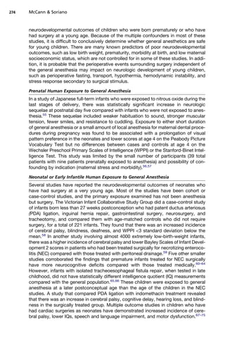 274   McCann  Soriano



      neurodevelopmental outcomes of children who were born prematurely or who have
      had surgery at a young age. Because of the multiple confounders in most of these
      studies, it is difficult to conclusively determine whether general anesthetics are safe
      for young children. There are many known predictors of poor neurodevelopmental
      outcomes, such as low birth weight, prematurity, morbidity at birth, and low maternal
      socioeconomic status, which are not controlled for in some of these studies. In addi-
      tion, it is probable that the perioperative events surrounding surgery independent of
      the general anesthesia may impact on neurologic development of young children,
      such as perioperative fasting, transport, hypothermia, hemodynamic instability, and
      stress response secondary to surgical stimulus.

      Prenatal Human Exposure to General Anesthesia
      In a study of Japanese full-term infants who were exposed to nitrous oxide during the
      last stages of delivery, there was statistically significant increase in neurologic
      sequelae at postnatal day five compared with infants who were not exposed to anes-
      thesia.55 These sequelae included weaker habituation to sound, stronger muscular
      tension, fewer smiles, and resistance to cuddling. Exposure to either short duration
      of general anesthesia or a small amount of local anesthesia for maternal dental proce-
      dures during pregnancy was found to be associated with a prolongation of visual
      pattern preference in the neonates and lower scores at age 4 on the Peabody Picture
      Vocabulary Test but no differences between cases and controls at age 4 on the
      Wechsler Preschool Primary Scales of Intelligence (WPPI) or the Stanford-Binet Intel-
      ligence Test. This study was limited by the small number of participants (39 total
      patients with nine patients prenatally exposed to anesthesia) and possibility of con-
      founding by indication (maternal stress and morbidity).56,57

      Neonatal or Early Infantile Human Exposure to General Anesthesia
      Several studies have reported the neurodevelopmental outcomes of neonates who
      have had surgery at a very young age. Most of the studies have been cohort or
      case-control studies, and the primary exposure examined has not been anesthesia
      but surgery. The Victorian Infant Collaborative Study Group did a case-control study
      of infants born less than 27 weeks postconception who had patent ductus arteriosus
      (PDA) ligation, inguinal hernia repair, gastrointestinal surgery, neurosurgery, and
      tracheotomy, and compared them with age-matched controls who did not require
      surgery, for a total of 221 infants. They found that there was an increased incidence
      of cerebral palsy, blindness, deafness, and WPPI 3 standard deviation below the
      mean.58 In another study involving almost 4000 extremely low-birth-weight infants,
      there was a higher incidence of cerebral palsy and lower Bayley Scales of Infant Devel-
      opment 2 scores in patients who had been treated surgically for necrotizing enteroco-
      litis (NEC) compared with those treated with peritoneal drainage.59 Five other smaller
      studies corroborated the findings that premature infants treated for NEC surgically
      have more neurocognitive deficits compared with those treated medically.60–64
      However, infants with isolated tracheoesophageal fistula repair, when tested in late
      childhood, did not have statistically different intelligence quotient (IQ) measurements
      compared with the general population.65,66 These children were exposed to general
      anesthesia at a later postconceptual age than the age of the children in the NEC
      studies. A study that compared PDA ligation with indomethacin treatment revealed
      that there was an increase in cerebral palsy, cognitive delay, hearing loss, and blind-
      ness in the surgically treated group. Multiple outcome studies in children who have
      had cardiac surgeries as neonates have demonstrated increased incidence of cere-
      bral palsy, lower IQs, speech and language impairment, and motor dysfunction.67–75
 