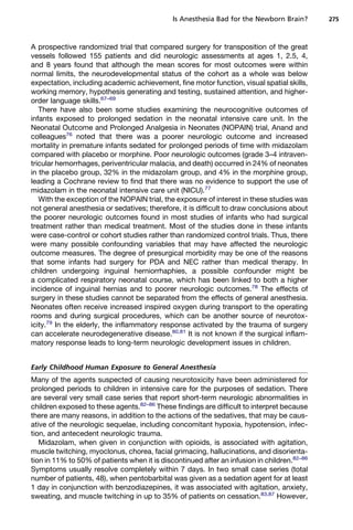 Is Anesthesia Bad for the Newborn Brain?       275



A prospective randomized trial that compared surgery for transposition of the great
vessels followed 155 patients and did neurologic assessments at ages 1, 2.5, 4,
and 8 years found that although the mean scores for most outcomes were within
normal limits, the neurodevelopmental status of the cohort as a whole was below
expectation, including academic achievement, fine motor function, visual spatial skills,
working memory, hypothesis generating and testing, sustained attention, and higher-
order language skills.67–69
   There have also been some studies examining the neurocognitive outcomes of
infants exposed to prolonged sedation in the neonatal intensive care unit. In the
Neonatal Outcome and Prolonged Analgesia in Neonates (NOPAIN) trial, Anand and
colleagues76 noted that there was a poorer neurologic outcome and increased
mortality in premature infants sedated for prolonged periods of time with midazolam
compared with placebo or morphine. Poor neurologic outcomes (grade 3–4 intraven-
tricular hemorrhages, periventricular malacia, and death) occurred in 24% of neonates
in the placebo group, 32% in the midazolam group, and 4% in the morphine group,
leading a Cochrane review to find that there was no evidence to support the use of
midazolam in the neonatal intensive care unit (NICU).77
   With the exception of the NOPAIN trial, the exposure of interest in these studies was
not general anesthesia or sedatives; therefore, it is difficult to draw conclusions about
the poorer neurologic outcomes found in most studies of infants who had surgical
treatment rather than medical treatment. Most of the studies done in these infants
were case-control or cohort studies rather than randomized control trials. Thus, there
were many possible confounding variables that may have affected the neurologic
outcome measures. The degree of presurgical morbidity may be one of the reasons
that some infants had surgery for PDA and NEC rather than medical therapy. In
children undergoing inguinal herniorrhaphies, a possible confounder might be
a complicated respiratory neonatal course, which has been linked to both a higher
incidence of inguinal hernias and to poorer neurologic outcomes.78 The effects of
surgery in these studies cannot be separated from the effects of general anesthesia.
Neonates often receive increased inspired oxygen during transport to the operating
rooms and during surgical procedures, which can be another source of neurotox-
icity.79 In the elderly, the inflammatory response activated by the trauma of surgery
can accelerate neurodegenerative disease.80,81 It is not known if the surgical inflam-
matory response leads to long-term neurologic development issues in children.


Early Childhood Human Exposure to General Anesthesia
Many of the agents suspected of causing neurotoxicity have been administered for
prolonged periods to children in intensive care for the purposes of sedation. There
are several very small case series that report short-term neurologic abnormalities in
children exposed to these agents.82–86 These findings are difficult to interpret because
there are many reasons, in addition to the actions of the sedatives, that may be caus-
ative of the neurologic sequelae, including concomitant hypoxia, hypotension, infec-
tion, and antecedent neurologic trauma.
   Midazolam, when given in conjunction with opioids, is associated with agitation,
muscle twitching, myoclonus, chorea, facial grimacing, hallucinations, and disorienta-
tion in 11% to 50% of patients when it is discontinued after an infusion in children.82–86
Symptoms usually resolve completely within 7 days. In two small case series (total
number of patients, 48), when pentobarbital was given as a sedation agent for at least
1 day in conjunction with benzodiazepines, it was associated with agitation, anxiety,
sweating, and muscle twitching in up to 35% of patients on cessation.83,87 However,
 