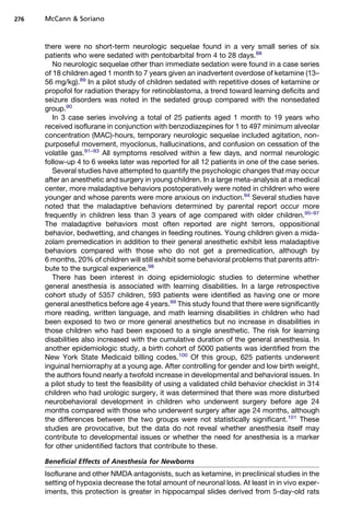 276   McCann  Soriano



      there were no short-term neurologic sequelae found in a very small series of six
      patients who were sedated with pentobarbital from 4 to 28 days.88
         No neurologic sequelae other than immediate sedation were found in a case series
      of 18 children aged 1 month to 7 years given an inadvertent overdose of ketamine (13–
      56 mg/kg).89 In a pilot study of children sedated with repetitive doses of ketamine or
      propofol for radiation therapy for retinoblastoma, a trend toward learning deficits and
      seizure disorders was noted in the sedated group compared with the nonsedated
      group.90
         In 3 case series involving a total of 25 patients aged 1 month to 19 years who
      received isoflurane in conjunction with benzodiazepines for 1 to 497 minimum alveolar
      concentration (MAC)-hours, temporary neurologic sequelae included agitation, non-
      purposeful movement, myoclonus, hallucinations, and confusion on cessation of the
      volatile gas.91–93 All symptoms resolved within a few days, and normal neurologic
      follow-up 4 to 6 weeks later was reported for all 12 patients in one of the case series.
         Several studies have attempted to quantify the psychologic changes that may occur
      after an anesthetic and surgery in young children. In a large meta-analysis at a medical
      center, more maladaptive behaviors postoperatively were noted in children who were
      younger and whose parents were more anxious on induction.94 Several studies have
      noted that the maladaptive behaviors determined by parental report occur more
      frequently in children less than 3 years of age compared with older children.95–97
      The maladaptive behaviors most often reported are night terrors, oppositional
      behavior, bedwetting, and changes in feeding routines. Young children given a mida-
      zolam premedication in addition to their general anesthetic exhibit less maladaptive
      behaviors compared with those who do not get a premedication, although by
      6 months, 20% of children will still exhibit some behavioral problems that parents attri-
      bute to the surgical experience.98
         There has been interest in doing epidemiologic studies to determine whether
      general anesthesia is associated with learning disabilities. In a large retrospective
      cohort study of 5357 children, 593 patients were identified as having one or more
      general anesthetics before age 4 years.99 This study found that there were significantly
      more reading, written language, and math learning disabilities in children who had
      been exposed to two or more general anesthetics but no increase in disabilities in
      those children who had been exposed to a single anesthetic. The risk for learning
      disabilities also increased with the cumulative duration of the general anesthesia. In
      another epidemiologic study, a birth cohort of 5000 patients was identified from the
      New York State Medicaid billing codes.100 Of this group, 625 patients underwent
      inguinal herniorraphy at a young age. After controlling for gender and low birth weight,
      the authors found nearly a twofold increase in developmental and behavioral issues. In
      a pilot study to test the feasibility of using a validated child behavior checklist in 314
      children who had urologic surgery, it was determined that there was more disturbed
      neurobehavioral development in children who underwent surgery before age 24
      months compared with those who underwent surgery after age 24 months, although
      the differences between the two groups were not statistically significant.101 These
      studies are provocative, but the data do not reveal whether anesthesia itself may
      contribute to developmental issues or whether the need for anesthesia is a marker
      for other unidentified factors that contribute to these.

      Beneficial Effects of Anesthesia for Newborns
      Isoflurane and other NMDA antagonists, such as ketamine, in preclinical studies in the
      setting of hypoxia decrease the total amount of neuronal loss. At least in in vivo exper-
      iments, this protection is greater in hippocampal slides derived from 5-day-old rats
 