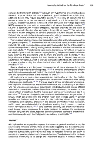Is Anesthesia Bad for the Newborn Brain?      277



compared with 23-month-old rats.102 Although only hypothermic protection has been
shown to improve clinical outcome in perinatal hypoxic-ischemic encephalopathy,
additional benefit may require adjunctive agents.103 The entry of calcium into the
neuron appears to be the key element in cell death, and it is known that during
asphyxia, excessive glutamate is released, which stimulates the voltage-dependent
NMDA receptor to open with an accumulation of excess intracellular calcium.104
MK-801, a potent NMDA receptor antagonist, has been shown to limit the extent of
cortical neuronal infarction after asphyxia in 7-day-old rat pups.105 The picture of
the role of NMDA antagonist in cerebral protection is further clouded by the fact
that perinatal hypoxic-ischemic injury is associated with more concomitant apoptotic
cell death in infants than similar injury to the adult CNS.106
   There is accumulating evidence that pain systems develop and function very early in
the gestational period.107 It is believed that the nociceptive nervous system is mostly
mature by 23 to 25 weeks postconceptual age in humans but that the antinociceptive
system develops later in infancy leaving premature and term infants more sensitive to
pain than adults.108 Animal models have shown that sensory nerve fibers involved in
nociception grow out of the dorsal root ganglia during the prenatal period and even-
tually innervate the skin starting with the trunk and ending with the limbs.109 The
larger-diameter A fibers migrate first from the dorsal root to the periphery to form
a cutaneous nerve plexus, which is followed by migration of C fibers. The last elements
to appear are descending fibers from the brainstem, which modulate excitation and
inhibition.107,108
   Several short-term and long-term consequences of tissue damage during this
developmental period have been reported.108,109 In immature animal models, chronic
painful stimuli can provoke cell death in the cortical, thalamic, hypothalamic, amyda-
loid, and hippocampal areas of the neonatal rat brain.110
   Although many nervous system responses may resolve after an injury has healed,
tissue damage during certain critical periods of development may have a more lasting
effect even into adulthood.108,109 There are several clinical correlates in which expo-
sure to painful stimulation has altered human behavior. In a cohort study of 87 infants
who had undergone circumcision, circumcision with EMLA (eutectic mixture of local
anesthetics) pretreatment, and no circumcision, those infants who underwent circum-
cision without pretreatment had the highest pain scores on vaccination at age 4 to
6 months.111 There are changes in pain thresholds in children who are graduates of
NICUs, which can persist until the children reach their teenage years.112 Several
possible mechanisms exist to account for this, including alterations in synaptic
connectivity and signaling, changes in the balance of inhibition versus excitation,
and increased terminal density in the injured area resulting from increased concentra-
tion of nerve growth factor.108,109 Early postnatal pain may also affect neurodevelop-
ment through stress responses. In a study designed to evaluate the relationship
between early pain and stress, repeated painful experiences seemed to affect subse-
quent responses to open field habituation, an index of emotionality.113


SUMMARY

Although certain emerging data suggest that common general anesthetics may be
neurotoxic to immature animals, there are also data suggesting that these same anes-
thetics may be neuroprotective against hypoxic-ischemic injury, and that inadequate
analgesia during painful procedures may lead to increased neuronal cell death in
animals and long-term behavioral changes in humans. The challenge for the pediatric
anesthesia community is to design and implement studies in human infants to
 