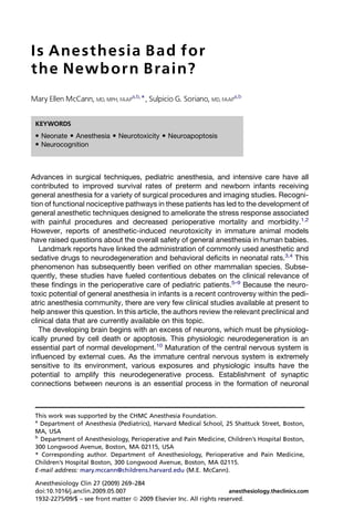 Is Anesthesia Bad for
the Newb orn Brain?
Mary Ellen McCann, MD, MPH, FAAPa,b,*, Sulpicio G. Soriano, MD, FAAPa,b


 KEYWORDS
  Neonate  Anesthesia  Neurotoxicity  Neuroapoptosis
  Neurocognition



Advances in surgical techniques, pediatric anesthesia, and intensive care have all
contributed to improved survival rates of preterm and newborn infants receiving
general anesthesia for a variety of surgical procedures and imaging studies. Recogni-
tion of functional nociceptive pathways in these patients has led to the development of
general anesthetic techniques designed to ameliorate the stress response associated
with painful procedures and decreased perioperative mortality and morbidity.1,2
However, reports of anesthetic-induced neurotoxicity in immature animal models
have raised questions about the overall safety of general anesthesia in human babies.
   Landmark reports have linked the administration of commonly used anesthetic and
sedative drugs to neurodegeneration and behavioral deficits in neonatal rats.3,4 This
phenomenon has subsequently been verified on other mammalian species. Subse-
quently, these studies have fueled contentious debates on the clinical relevance of
these findings in the perioperative care of pediatric patients.5–9 Because the neuro-
toxic potential of general anesthesia in infants is a recent controversy within the pedi-
atric anesthesia community, there are very few clinical studies available at present to
help answer this question. In this article, the authors review the relevant preclinical and
clinical data that are currently available on this topic.
   The developing brain begins with an excess of neurons, which must be physiolog-
ically pruned by cell death or apoptosis. This physiologic neurodegeneration is an
essential part of normal development.10 Maturation of the central nervous system is
influenced by external cues. As the immature central nervous system is extremely
sensitive to its environment, various exposures and physiologic insults have the
potential to amplify this neurodegenerative process. Establishment of synaptic
connections between neurons is an essential process in the formation of neuronal



 This work was supported by the CHMC Anesthesia Foundation.
 a
   Department of Anesthesia (Pediatrics), Harvard Medical School, 25 Shattuck Street, Boston,
 MA, USA
 b
   Department of Anesthesiology, Perioperative and Pain Medicine, Children’s Hospital Boston,
 300 Longwood Avenue, Boston, MA 02115, USA
 * Corresponding author. Department of Anesthesiology, Perioperative and Pain Medicine,
 Children’s Hospital Boston, 300 Longwood Avenue, Boston, MA 02115.
 E-mail address: mary.mccann@childrens.harvard.edu (M.E. McCann).

 Anesthesiology Clin 27 (2009) 269–284
 doi:10.1016/j.anclin.2009.05.007                                      anesthesiology.theclinics.com
 1932-2275/09/$ – see front matter ª 2009 Elsevier Inc. All rights reserved.
 