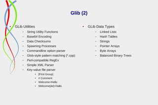 Glib (2)
● GLib Utilities
– String Utility Functions
– Base64 Encoding
– Data Checksums
– Spawning Processes
– Commandline option parser
– Glob-style pattern matching (*.cpp)
– Perl-compatible RegEx
– Simple XML Parser
– Key-value file parser
● [First Group]
● # Comment
● Welcome=Hello
● Welcome[de]=Hallo
● GLib Data Types
– Linked Lists
– Hash Tables
– Strings
– Pointer Arrays
– Byte Arrays
– Balanced Binary Trees
 