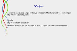 GObject
A library that provides a type system, a collection of fundamental types including an
object type, a signal system.
● signals
● object-oriented C-based API
● automatic transparent API bindings to other compiled or interpreted languages.
 