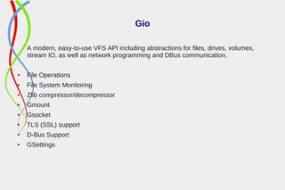 Gio
A modern, easy-to-use VFS API including abstractions for files, drives, volumes,
stream IO, as well as network programming and DBus communication.
● File Operations
● File System Monitoring
● Zlib compressor/decompressor
● Gmount
● Gsocket
● TLS (SSL) support
● D-Bus Support
● GSettings
 