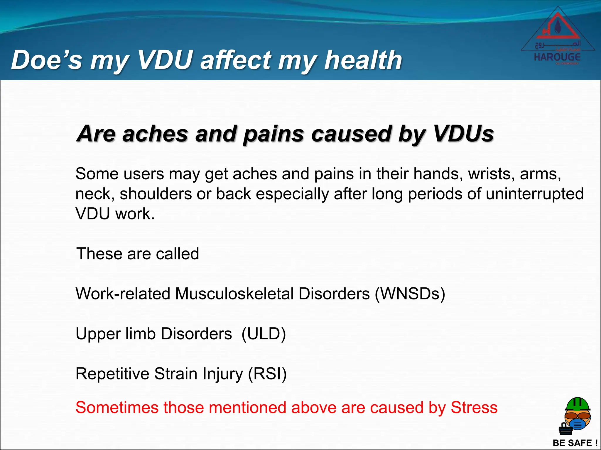 BE SAFE !
Are aches and pains caused by VDUs
Doe’s my VDU affect my health
Some users may get aches and pains in their hands, wrists, arms,
neck, shoulders or back especially after long periods of uninterrupted
VDU work.
These are called
Work-related Musculoskeletal Disorders (WNSDs)
Upper limb Disorders (ULD)
Repetitive Strain Injury (RSI)
Sometimes those mentioned above are caused by Stress
 