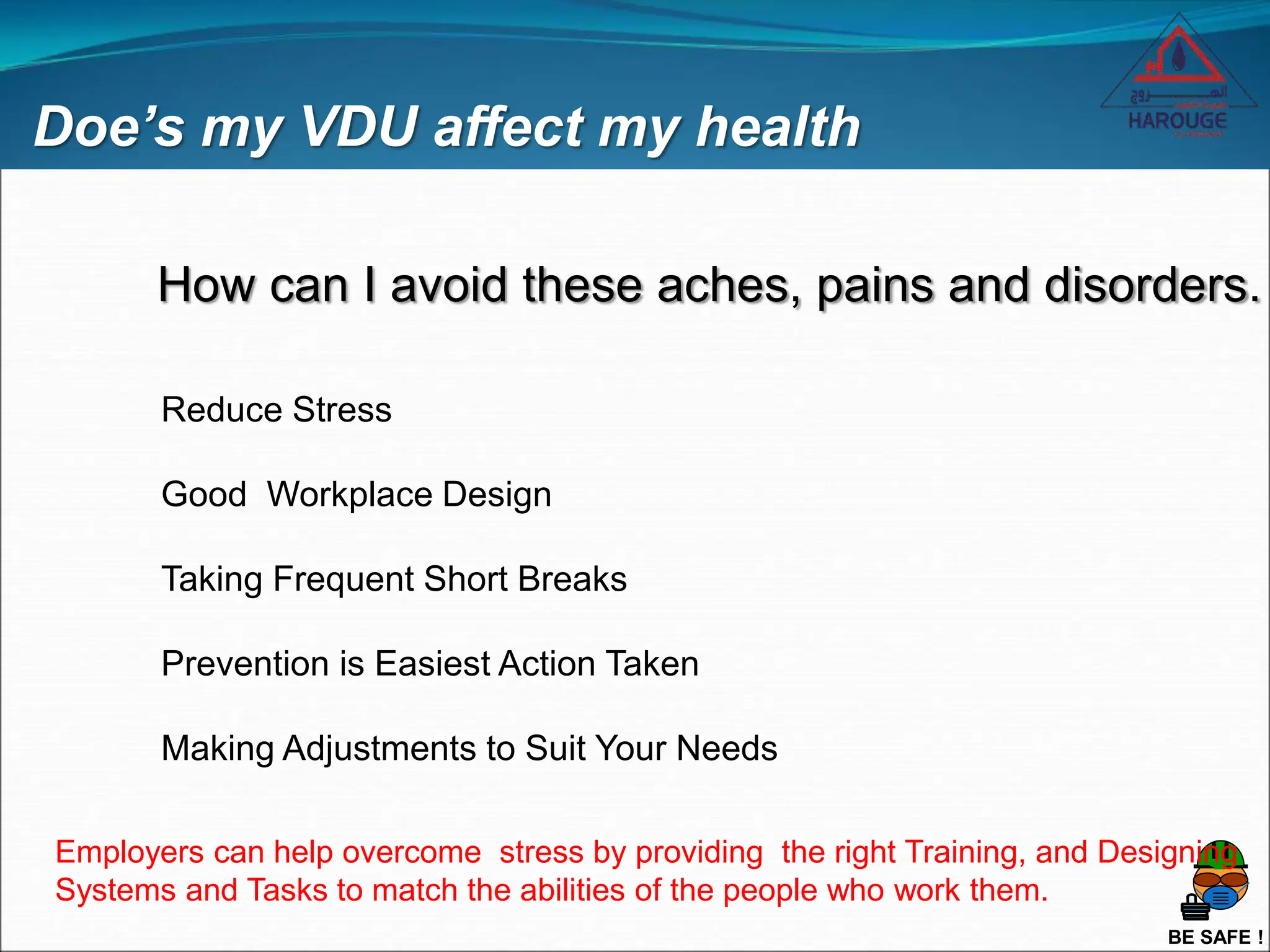 BE SAFE !
Doe’s my VDU affect my health
How can I avoid these aches, pains and disorders.
Reduce Stress
Good Workplace Design
Taking Frequent Short Breaks
Prevention is Easiest Action Taken
Making Adjustments to Suit Your Needs
Employers can help overcome stress by providing the right Training, and Designing
Systems and Tasks to match the abilities of the people who work them.
 