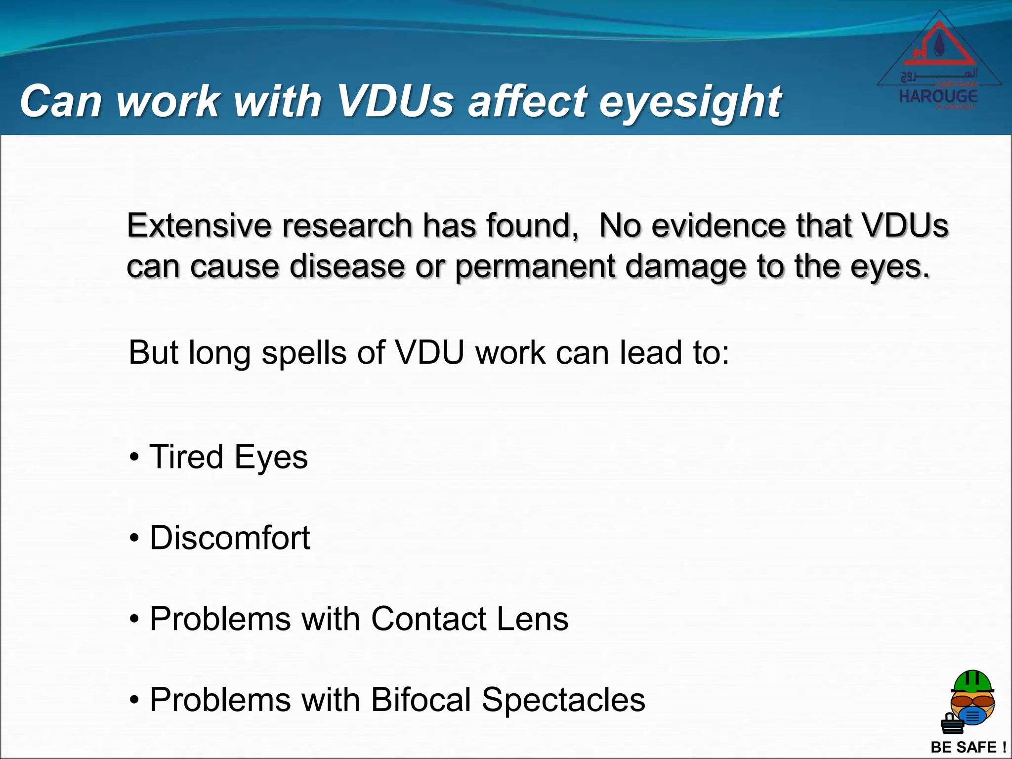 BE SAFE !
Can work with VDUs affect eyesight
Extensive research has found, No evidence that VDUs
can cause disease or permanent damage to the eyes.
But long spells of VDU work can lead to:
• Tired Eyes
• Discomfort
• Problems with Contact Lens
• Problems with Bifocal Spectacles
 