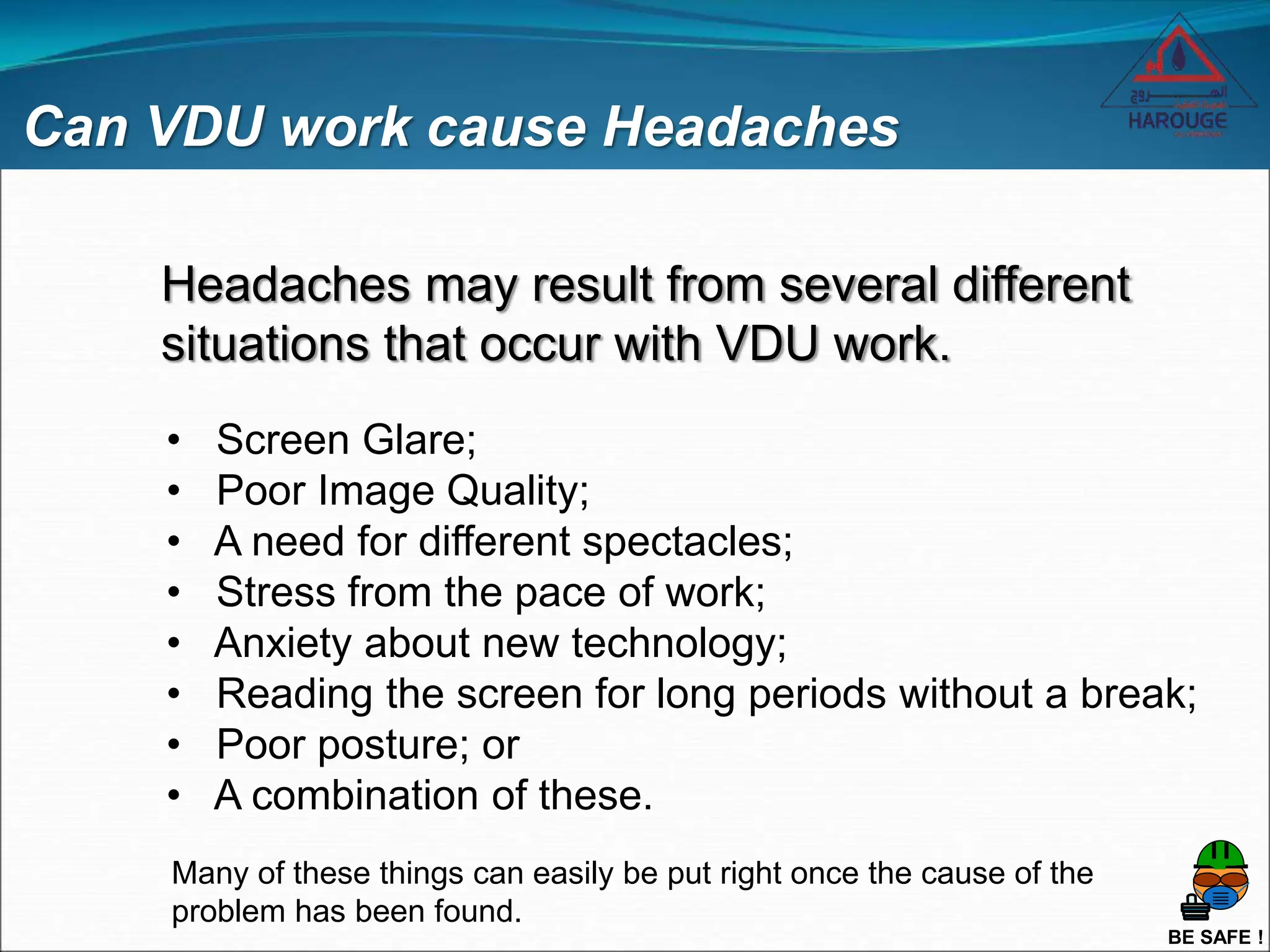 BE SAFE !
Can VDU work cause Headaches
Headaches may result from several different
situations that occur with VDU work.
• Screen Glare;
• Poor Image Quality;
• A need for different spectacles;
• Stress from the pace of work;
• Anxiety about new technology;
• Reading the screen for long periods without a break;
• Poor posture; or
• A combination of these.
Many of these things can easily be put right once the cause of the
problem has been found.
 